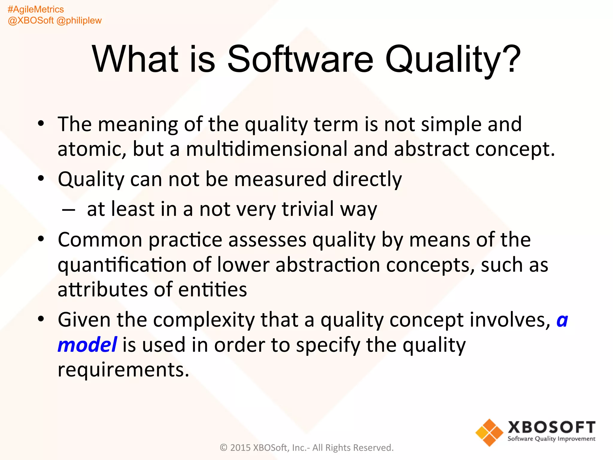 #AgileMetrics
@XBOSoft @philiplew
What is Software Quality?
•  The	
  meaning	
  of	
  the	
  quality	
  term	
  is	
  not	
  simple	
  and	
  
atomic,	
  but	
  a	
  mulQdimensional	
  and	
  abstract	
  concept.	
  	
  
•  Quality	
  can	
  not	
  be	
  measured	
  directly	
  
– 	
  at	
  least	
  in	
  a	
  not	
  very	
  trivial	
  way	
  	
  
•  Common	
  pracQce	
  assesses	
  quality	
  by	
  means	
  of	
  the	
  
quanQﬁcaQon	
  of	
  lower	
  abstracQon	
  concepts,	
  such	
  as	
  
agributes	
  of	
  enQQes	
  
•  Given	
  the	
  complexity	
  that	
  a	
  quality	
  concept	
  involves,	
  a	
  
model	
  is	
  used	
  in	
  order	
  to	
  specify	
  the	
  quality	
  
requirements.	
  
©	
  2015	
  XBOSoF,	
  Inc.-­‐	
  All	
  Rights	
  Reserved.	
  
 