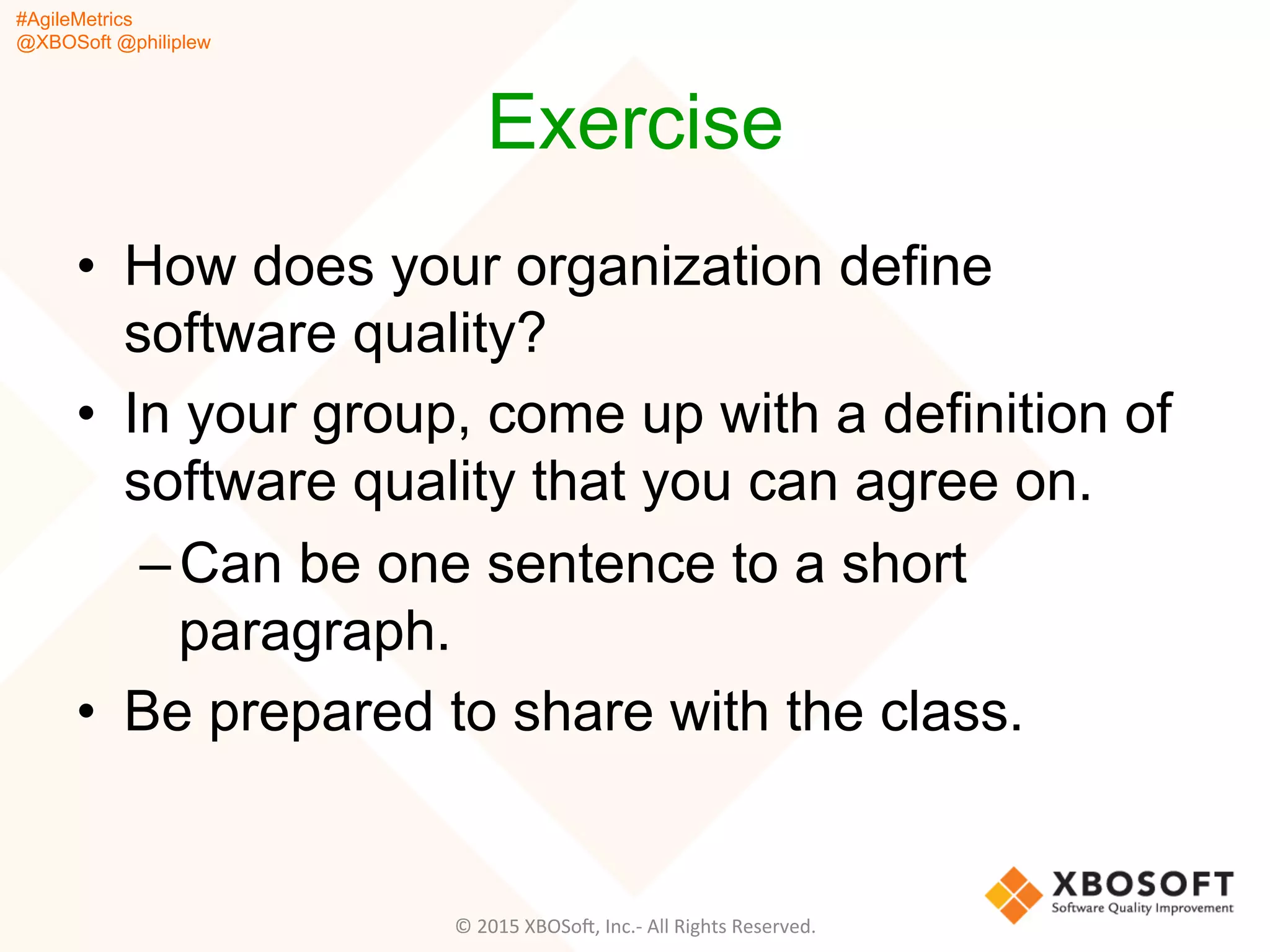 #AgileMetrics
@XBOSoft @philiplew
Exercise
•  How does your organization define
software quality?
•  In your group, come up with a definition of
software quality that you can agree on.
– Can be one sentence to a short
paragraph.
•  Be prepared to share with the class.
©	
  2015	
  XBOSoF,	
  Inc.-­‐	
  All	
  Rights	
  Reserved.	
  
 