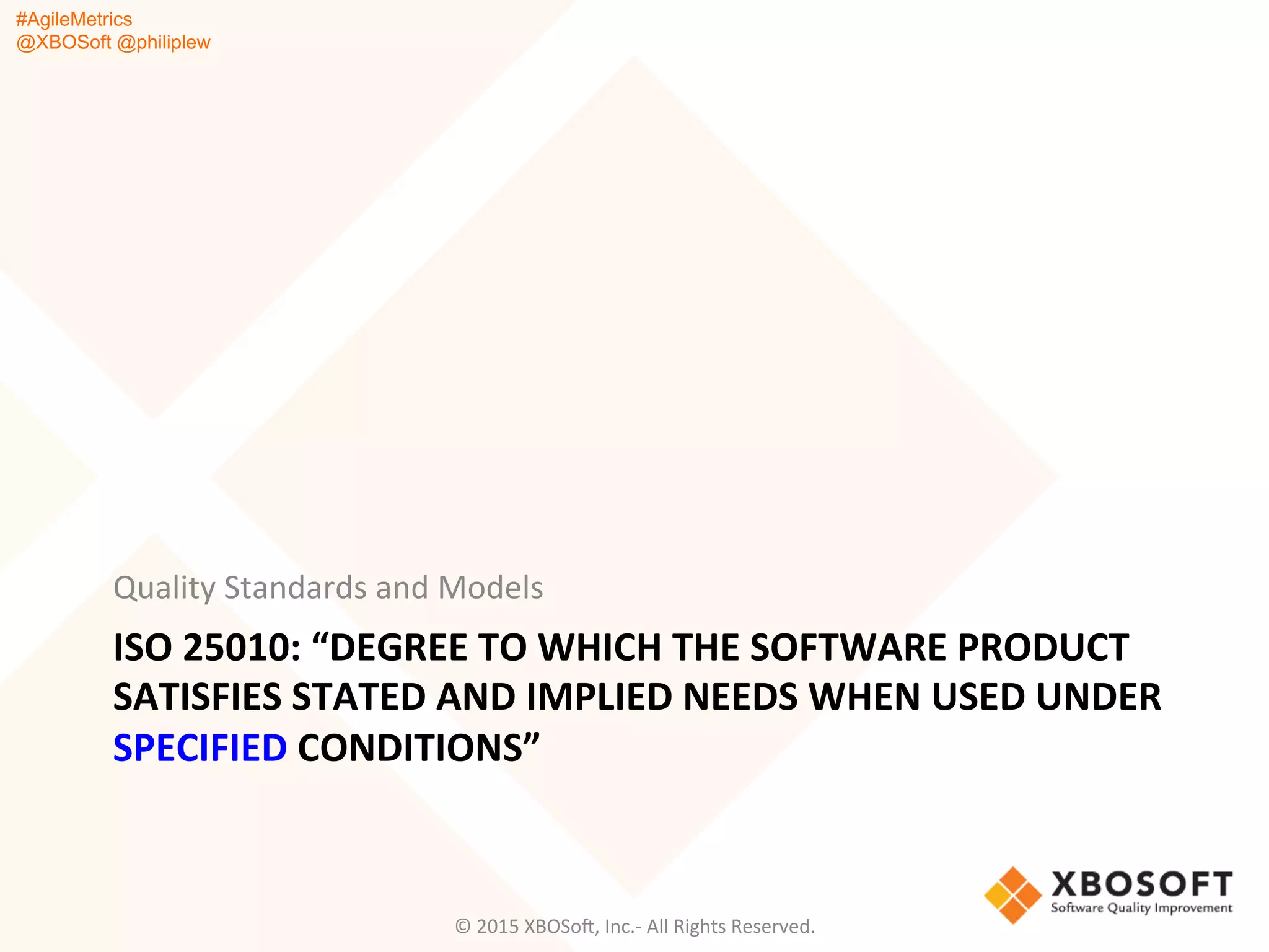 #AgileMetrics
@XBOSoft @philiplew
ISO	
  25010:	
  “DEGREE	
  TO	
  WHICH	
  THE	
  SOFTWARE	
  PRODUCT	
  
SATISFIES	
  STATED	
  AND	
  IMPLIED	
  NEEDS	
  WHEN	
  USED	
  UNDER	
  
SPECIFIED	
  CONDITIONS”	
  	
  
	
  
Quality	
  Standards	
  and	
  Models	
  
©	
  2015	
  XBOSoF,	
  Inc.-­‐	
  All	
  Rights	
  Reserved.	
  
 