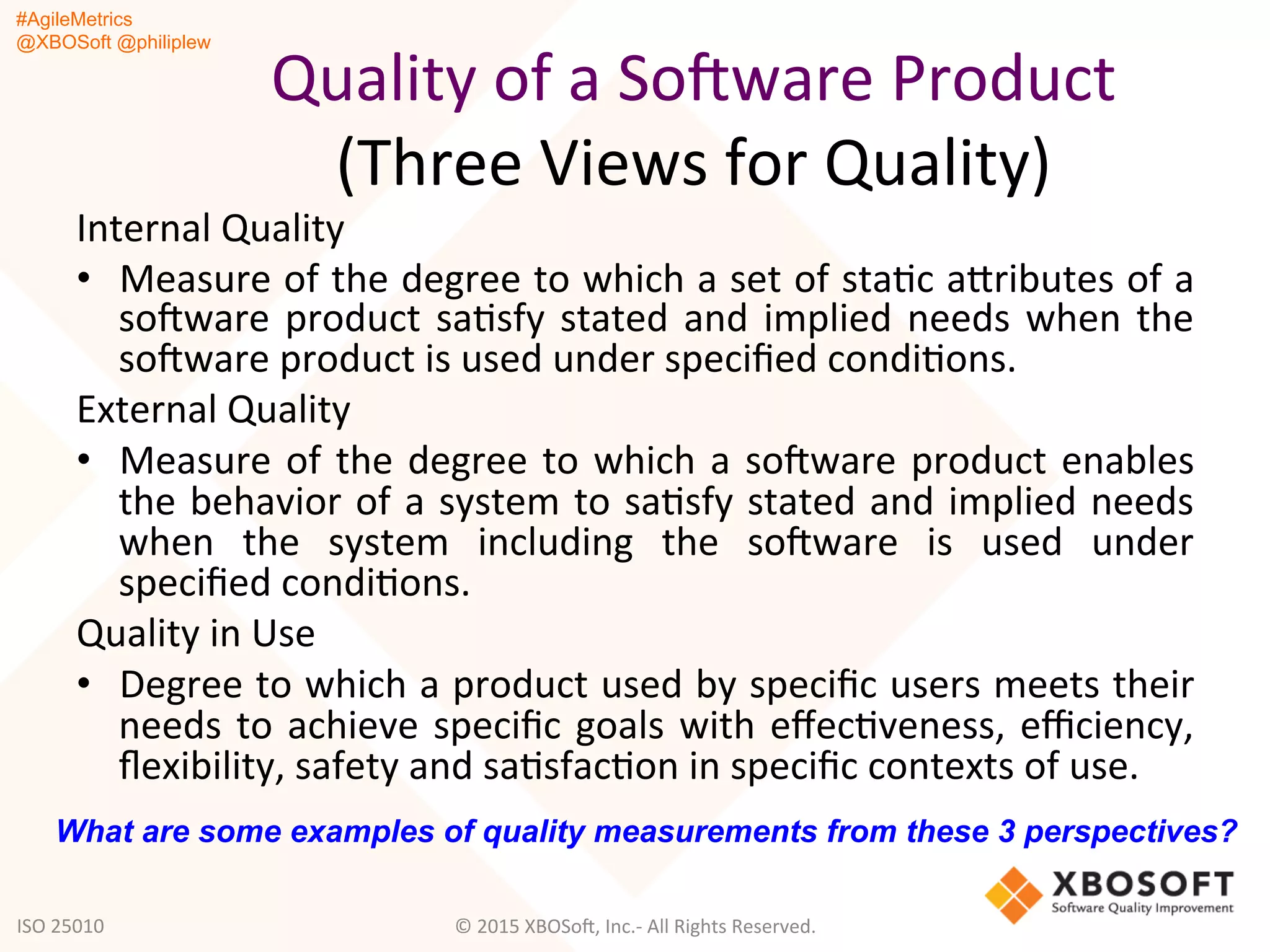 #AgileMetrics
@XBOSoft @philiplew
Quality	
  of	
  a	
  SoFware	
  Product	
  
(Three	
  Views	
  for	
  Quality)	
  
	
  Internal	
  Quality	
  
•  Measure	
  of	
  the	
  degree	
  to	
  which	
  a	
  set	
  of	
  staQc	
  agributes	
  of	
  a	
  
soFware	
  product	
  saQsfy	
  stated	
  and	
  implied	
  needs	
  when	
  the	
  
soFware	
  product	
  is	
  used	
  under	
  speciﬁed	
  condiQons.	
  
External	
  Quality	
  
•  Measure	
  of	
  the	
  degree	
  to	
  which	
  a	
  soFware	
  product	
  enables	
  
the	
  behavior	
  of	
  a	
  system	
  to	
  saQsfy	
  stated	
  and	
  implied	
  needs	
  
when	
   the	
   system	
   including	
   the	
   soFware	
   is	
   used	
   under	
  
speciﬁed	
  condiQons.	
  
Quality	
  in	
  Use	
  
•  Degree	
  to	
  which	
  a	
  product	
  used	
  by	
  speciﬁc	
  users	
  meets	
  their	
  
needs	
  to	
  achieve	
  speciﬁc	
  goals	
  with	
  eﬀecQveness,	
  eﬃciency,	
  
ﬂexibility,	
  safety	
  and	
  saQsfacQon	
  in	
  speciﬁc	
  contexts	
  of	
  use.	
  
©	
  2015	
  XBOSoF,	
  Inc.-­‐	
  All	
  Rights	
  Reserved.	
  
What are some examples of quality measurements from these 3 perspectives?
ISO	
  25010	
  
 
