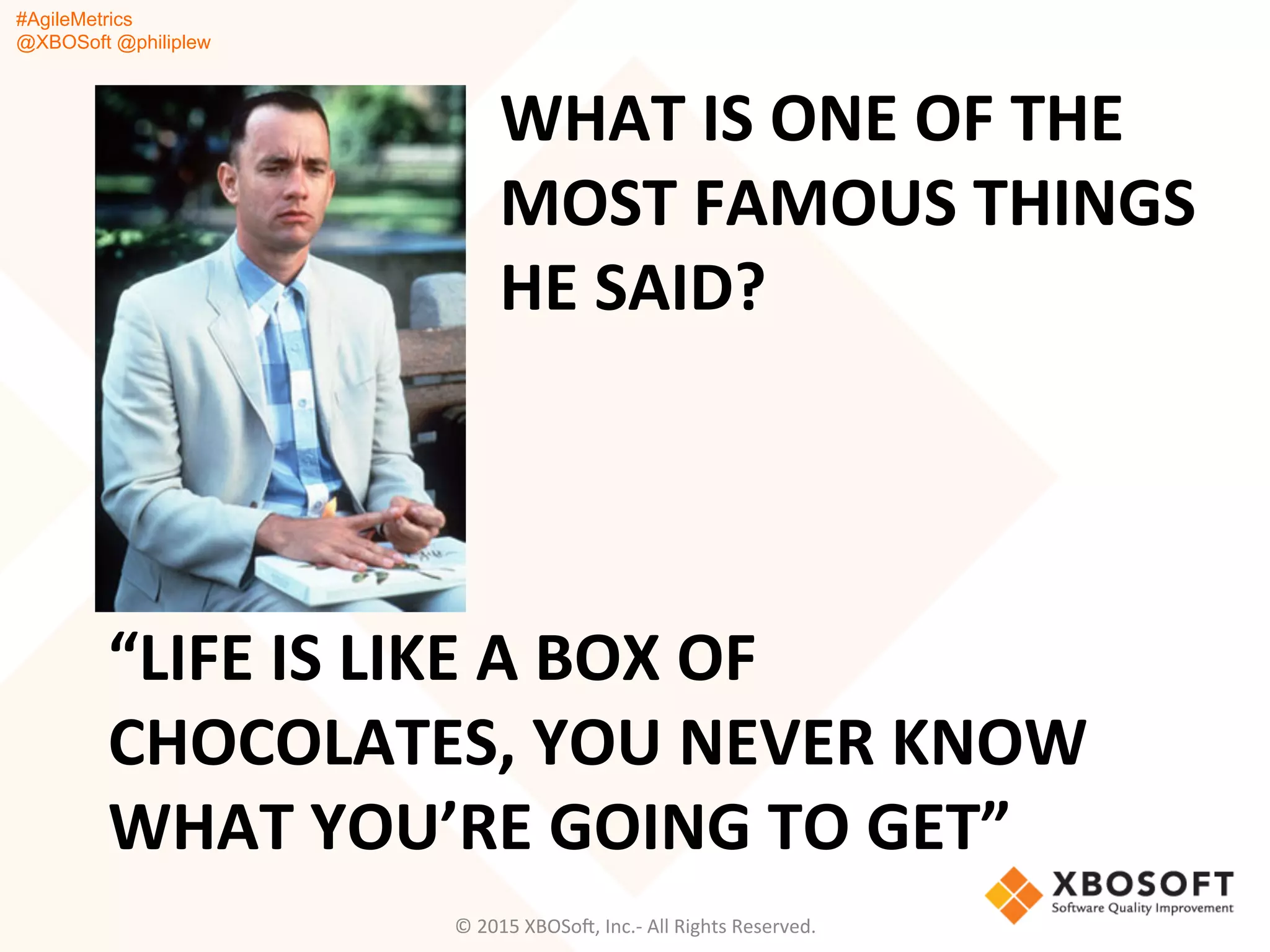 #AgileMetrics
@XBOSoft @philiplew
WHAT	
  IS	
  ONE	
  OF	
  THE	
  
MOST	
  FAMOUS	
  THINGS	
  
HE	
  SAID?	
  
©	
  2015	
  XBOSoF,	
  Inc.-­‐	
  All	
  Rights	
  Reserved.	
  
“LIFE	
  IS	
  LIKE	
  A	
  BOX	
  OF	
  
CHOCOLATES,	
  YOU	
  NEVER	
  KNOW	
  
WHAT	
  YOU’RE	
  GOING	
  TO	
  GET”	
  
 