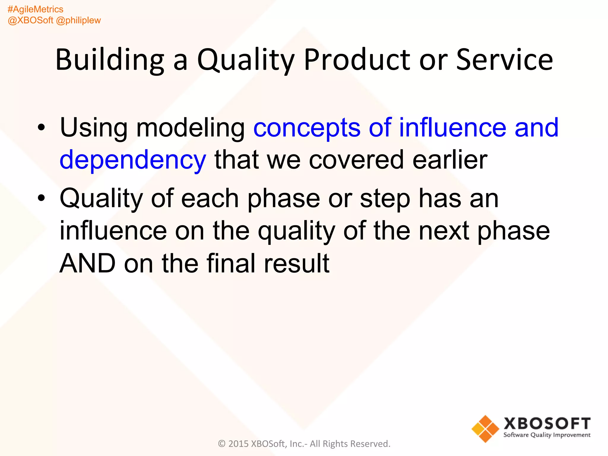 #AgileMetrics
@XBOSoft @philiplew
Building	
  a	
  Quality	
  Product	
  or	
  Service	
  
•  Using modeling concepts of influence and
dependency that we covered earlier
•  Quality of each phase or step has an
influence on the quality of the next phase
AND on the final result
©	
  2015	
  XBOSoF,	
  Inc.-­‐	
  All	
  Rights	
  Reserved.	
  
 