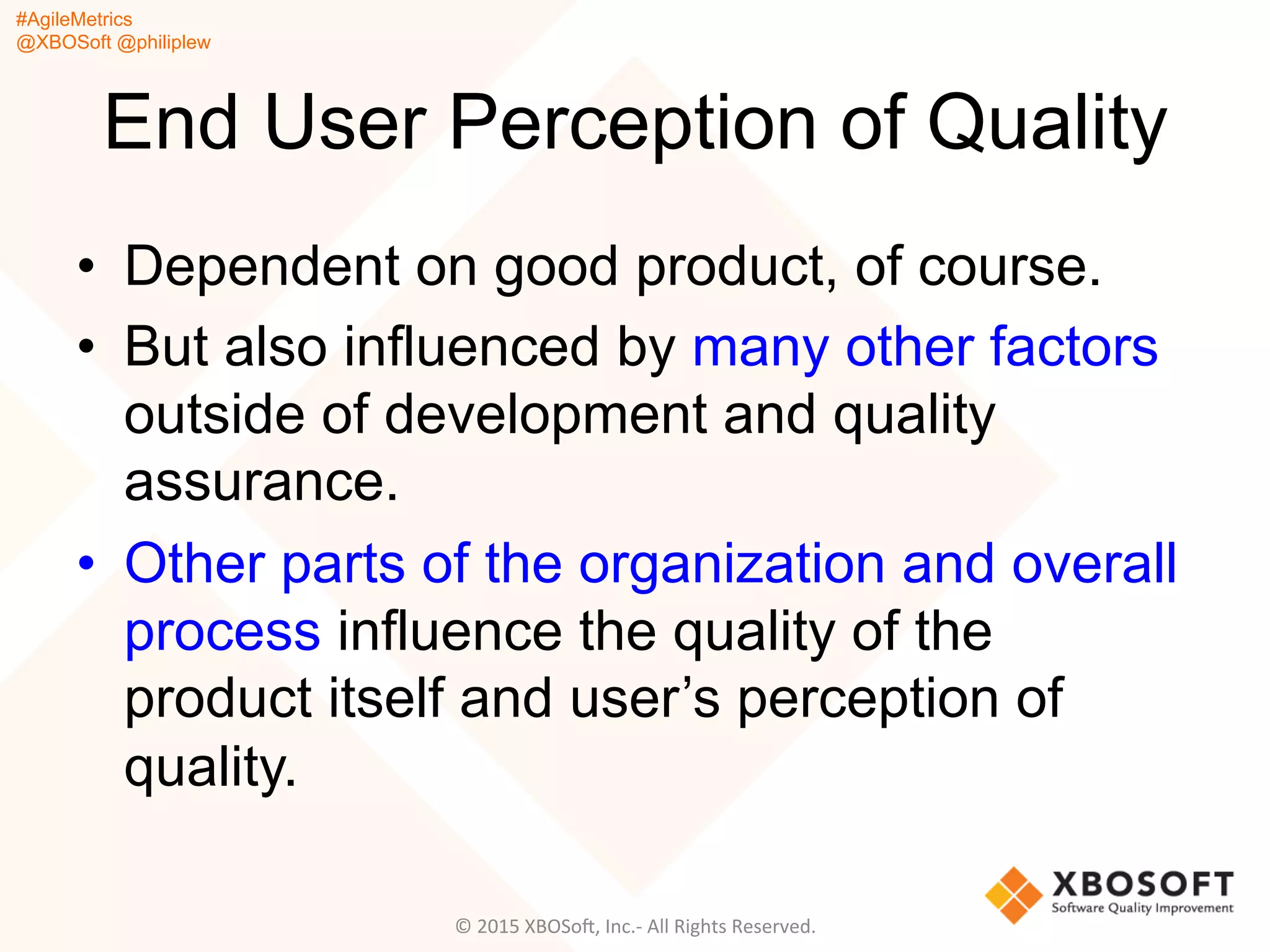 #AgileMetrics
@XBOSoft @philiplew
End User Perception of Quality
•  Dependent on good product, of course.
•  But also influenced by many other factors
outside of development and quality
assurance.
•  Other parts of the organization and overall
process influence the quality of the
product itself and user’s perception of
quality.
©	
  2015	
  XBOSoF,	
  Inc.-­‐	
  All	
  Rights	
  Reserved.	
  
 