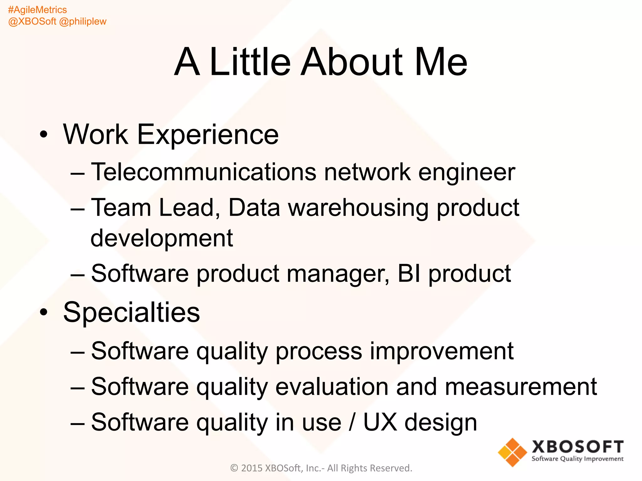 #AgileMetrics
@XBOSoft @philiplew
A Little About Me
•  Work Experience
– Telecommunications network engineer
– Team Lead, Data warehousing product
development
– Software product manager, BI product
•  Specialties
– Software quality process improvement
– Software quality evaluation and measurement
– Software quality in use / UX design
©	
  2015	
  XBOSoF,	
  Inc.-­‐	
  All	
  Rights	
  Reserved.	
  
 