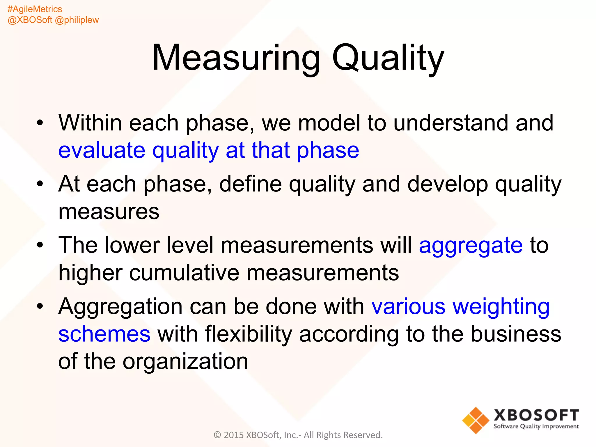 #AgileMetrics
@XBOSoft @philiplew
Measuring Quality
•  Within each phase, we model to understand and
evaluate quality at that phase
•  At each phase, define quality and develop quality
measures
•  The lower level measurements will aggregate to
higher cumulative measurements
•  Aggregation can be done with various weighting
schemes with flexibility according to the business
of the organization
©	
  2015	
  XBOSoF,	
  Inc.-­‐	
  All	
  Rights	
  Reserved.	
  
 