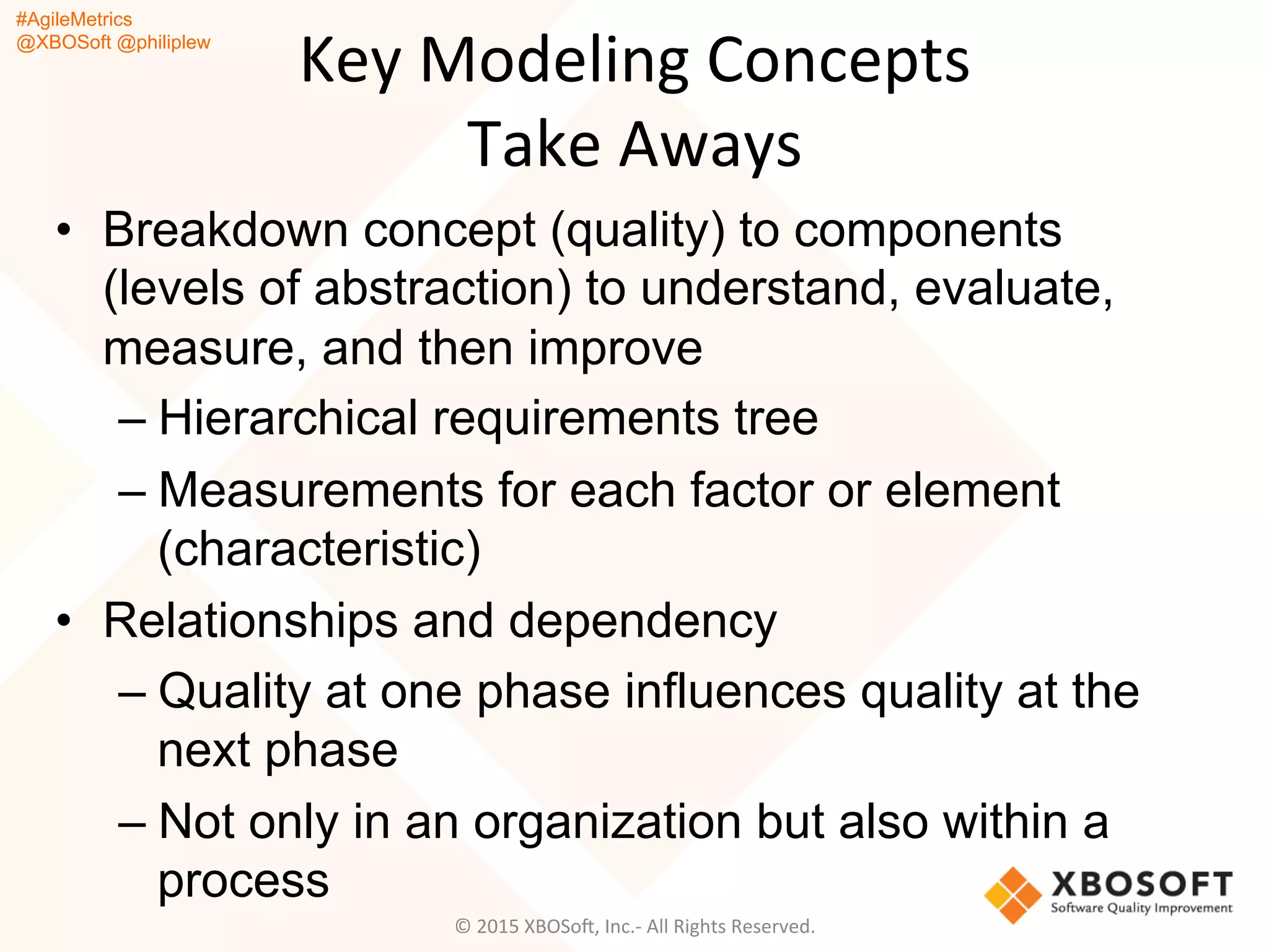 #AgileMetrics
@XBOSoft @philiplew
Key	
  Modeling	
  Concepts	
  
Take	
  Aways	
  
•  Breakdown concept (quality) to components
(levels of abstraction) to understand, evaluate,
measure, and then improve
– Hierarchical requirements tree
– Measurements for each factor or element
(characteristic)
•  Relationships and dependency
– Quality at one phase influences quality at the
next phase
– Not only in an organization but also within a
process
©	
  2015	
  XBOSoF,	
  Inc.-­‐	
  All	
  Rights	
  Reserved.	
  
 