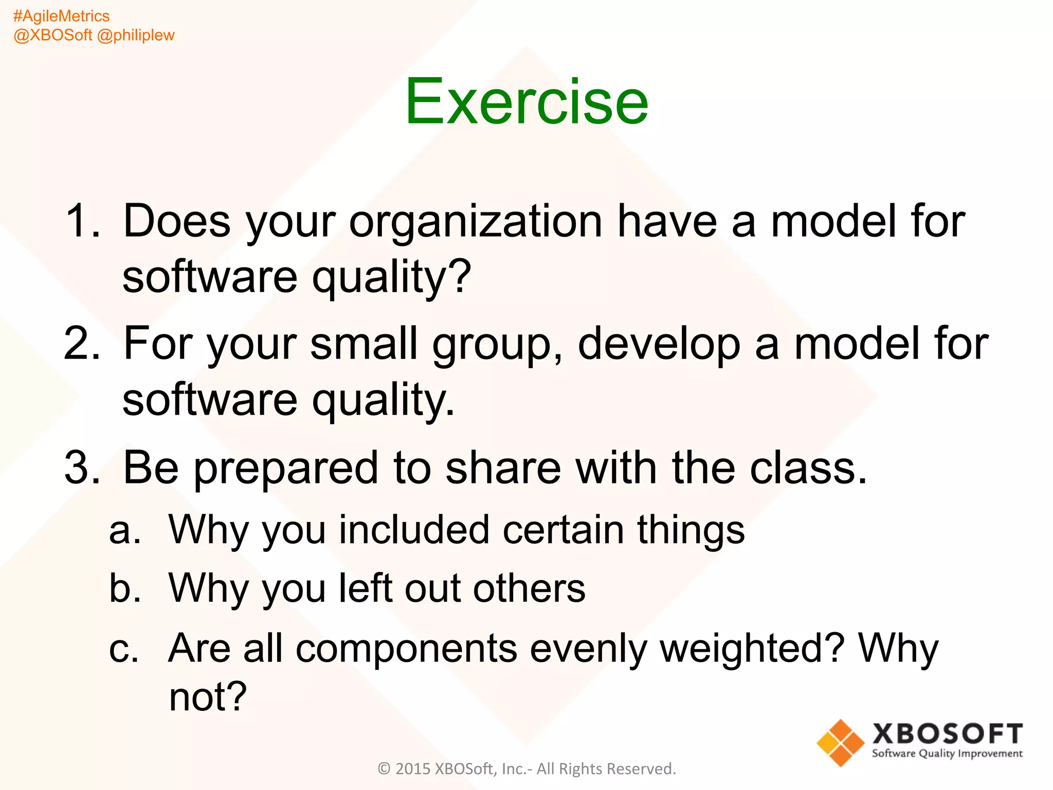 #AgileMetrics
@XBOSoft @philiplew
Exercise
1.  Does your organization have a model for
software quality?
2.  For your small group, develop a model for
software quality.
3.  Be prepared to share with the class.
a.  Why you included certain things
b.  Why you left out others
c.  Are all components evenly weighted? Why
not?
©	
  2015	
  XBOSoF,	
  Inc.-­‐	
  All	
  Rights	
  Reserved.	
  
 