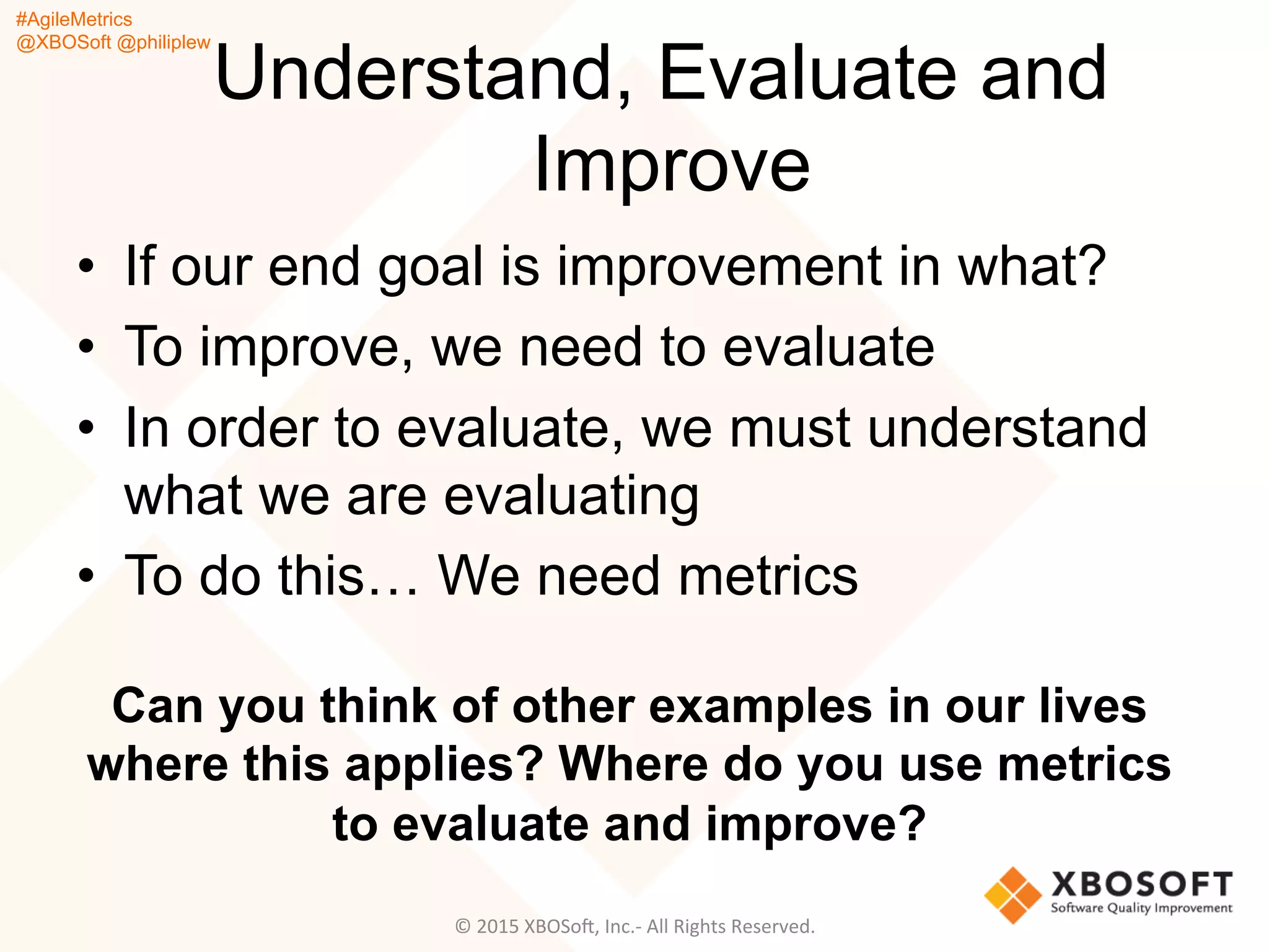 #AgileMetrics
@XBOSoft @philiplew
Understand, Evaluate and
Improve
•  If our end goal is improvement in what?
•  To improve, we need to evaluate
•  In order to evaluate, we must understand
what we are evaluating
•  To do this… We need metrics
Can you think of other examples in our lives
where this applies? Where do you use metrics
to evaluate and improve?
©	
  2015	
  XBOSoF,	
  Inc.-­‐	
  All	
  Rights	
  Reserved.	
  
 