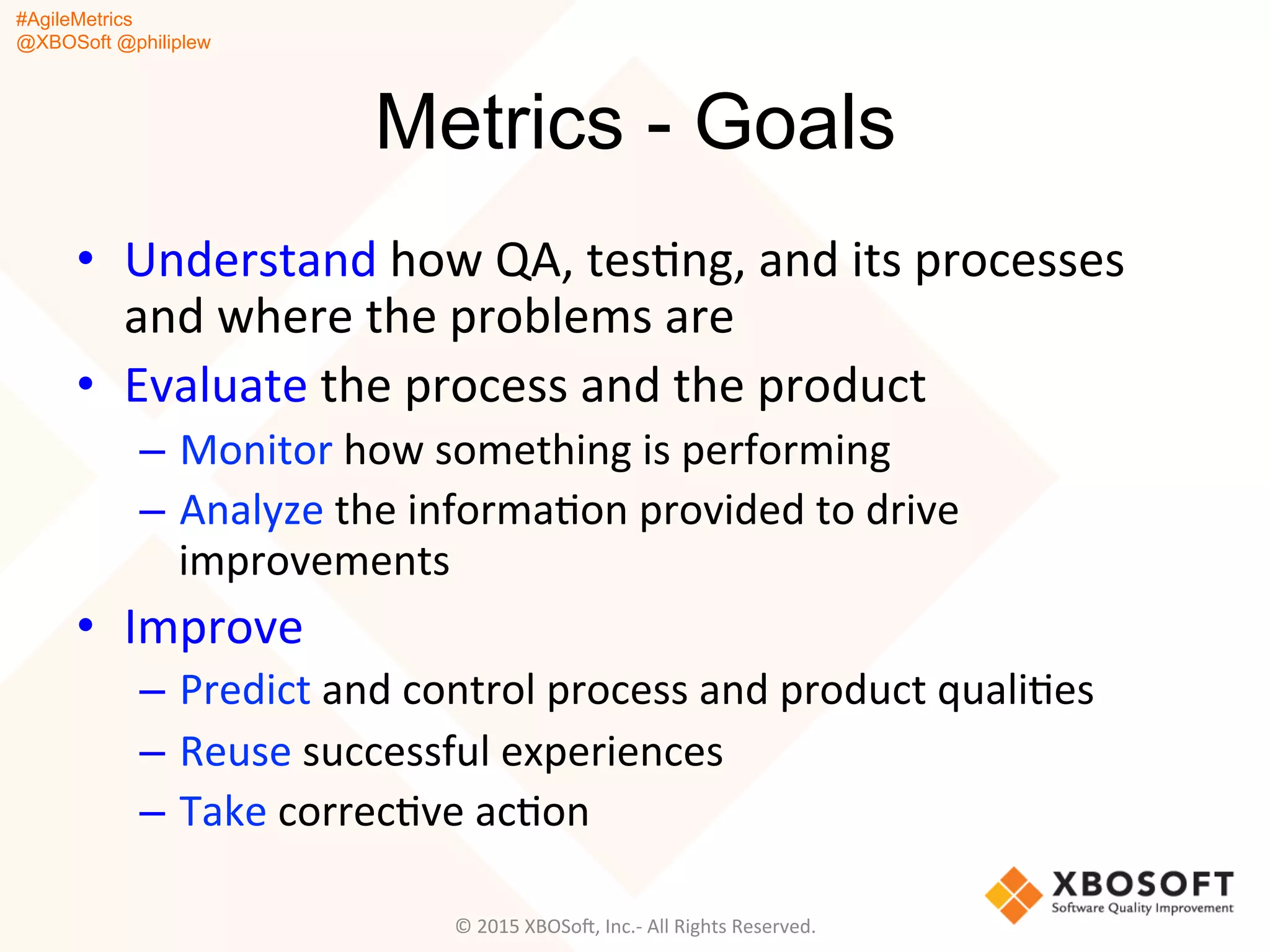 #AgileMetrics
@XBOSoft @philiplew
Metrics - Goals
•  Understand	
  how	
  QA,	
  tesQng,	
  and	
  its	
  processes	
  
and	
  where	
  the	
  problems	
  are	
  
•  Evaluate	
  the	
  process	
  and	
  the	
  product	
  	
  
–  Monitor	
  how	
  something	
  is	
  performing	
  
–  Analyze	
  the	
  informaQon	
  provided	
  to	
  drive	
  
improvements	
  
•  Improve	
  
–  Predict	
  and	
  control	
  process	
  and	
  product	
  qualiQes	
  
–  Reuse	
  successful	
  experiences	
  
–  Take	
  correcQve	
  acQon	
  
©	
  2015	
  XBOSoF,	
  Inc.-­‐	
  All	
  Rights	
  Reserved.	
  
 