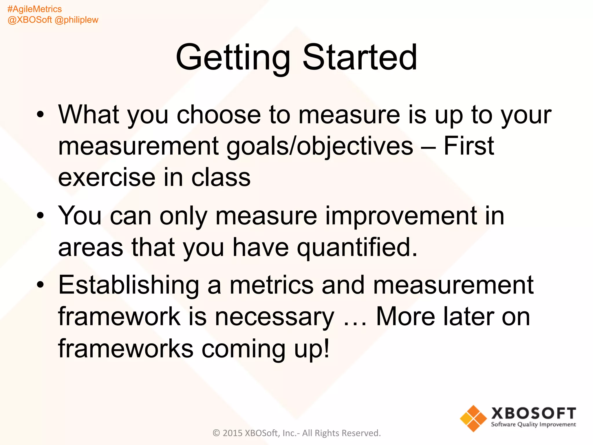 #AgileMetrics
@XBOSoft @philiplew
Getting Started
•  What you choose to measure is up to your
measurement goals/objectives – First
exercise in class
•  You can only measure improvement in
areas that you have quantified.
•  Establishing a metrics and measurement
framework is necessary … More later on
frameworks coming up!
©	
  2015	
  XBOSoF,	
  Inc.-­‐	
  All	
  Rights	
  Reserved.	
  
 