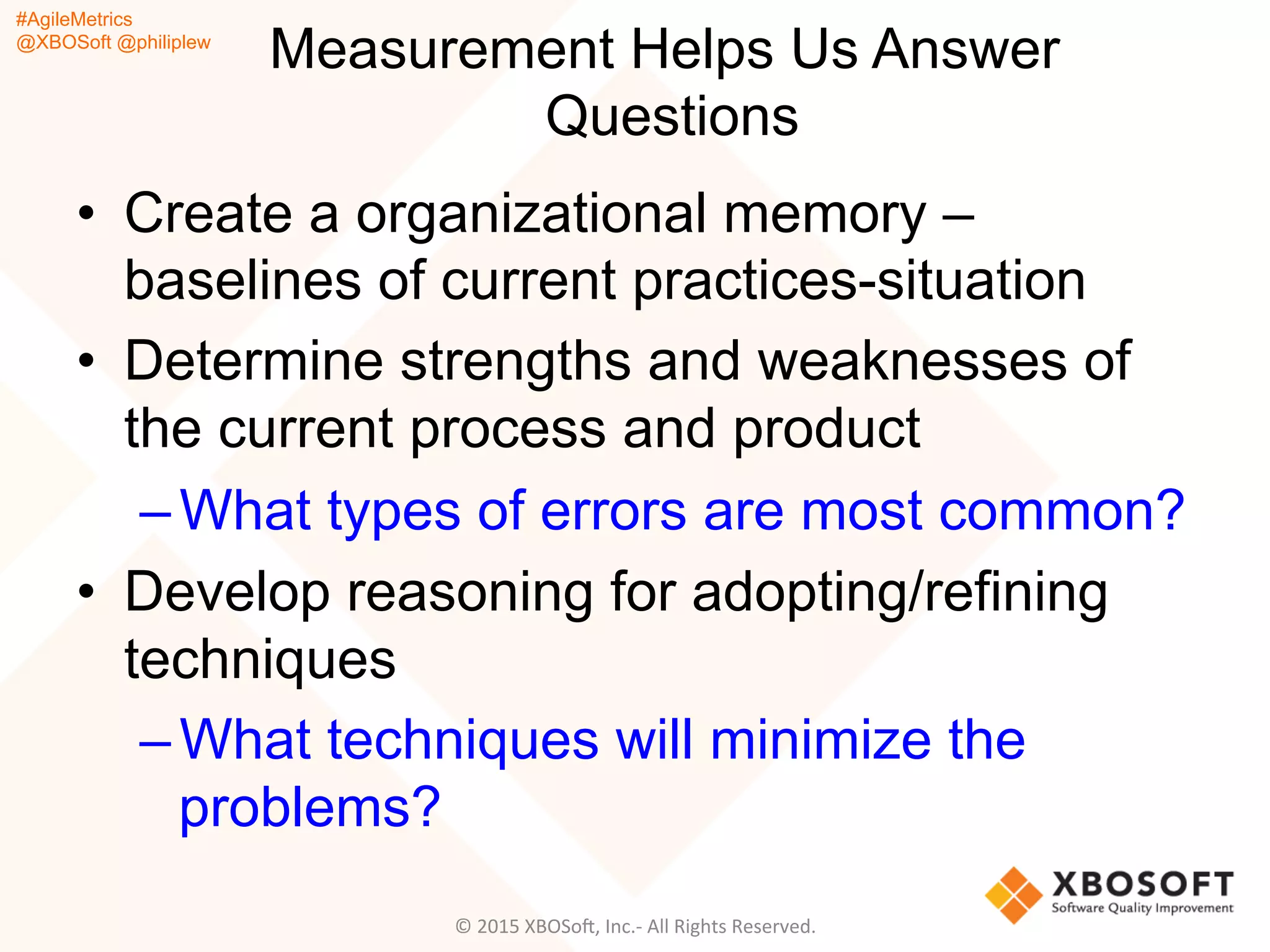#AgileMetrics
@XBOSoft @philiplew
Measurement Helps Us Answer
Questions
•  Create a organizational memory –
baselines of current practices-situation
•  Determine strengths and weaknesses of
the current process and product
– What types of errors are most common?
•  Develop reasoning for adopting/refining
techniques
– What techniques will minimize the
problems?
©	
  2015	
  XBOSoF,	
  Inc.-­‐	
  All	
  Rights	
  Reserved.	
  
 