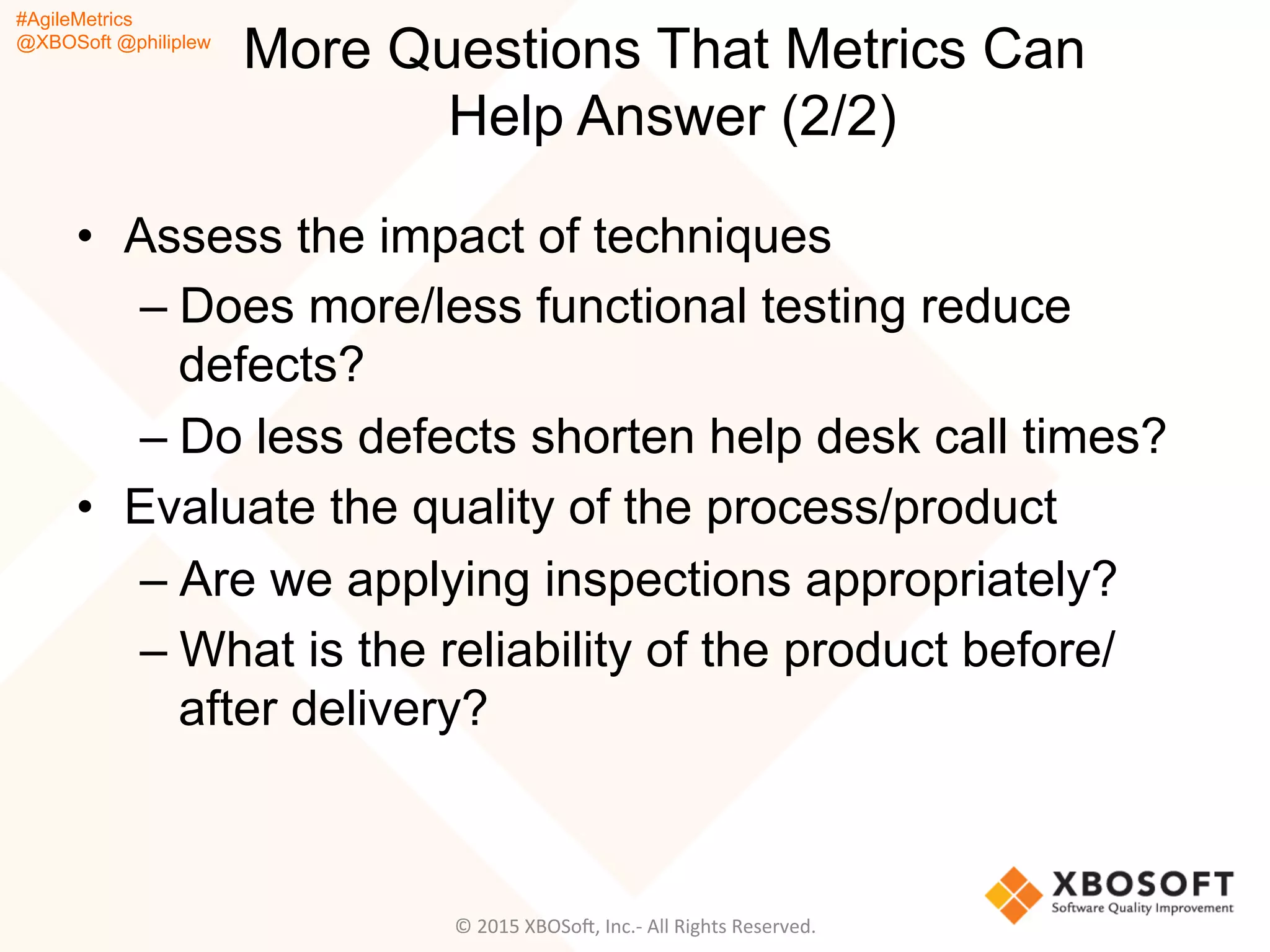 #AgileMetrics
@XBOSoft @philiplew
More Questions That Metrics Can
Help Answer (2/2)
•  Assess the impact of techniques
– Does more/less functional testing reduce
defects?
– Do less defects shorten help desk call times?
•  Evaluate the quality of the process/product
– Are we applying inspections appropriately?
– What is the reliability of the product before/
after delivery?
©	
  2015	
  XBOSoF,	
  Inc.-­‐	
  All	
  Rights	
  Reserved.	
  
 