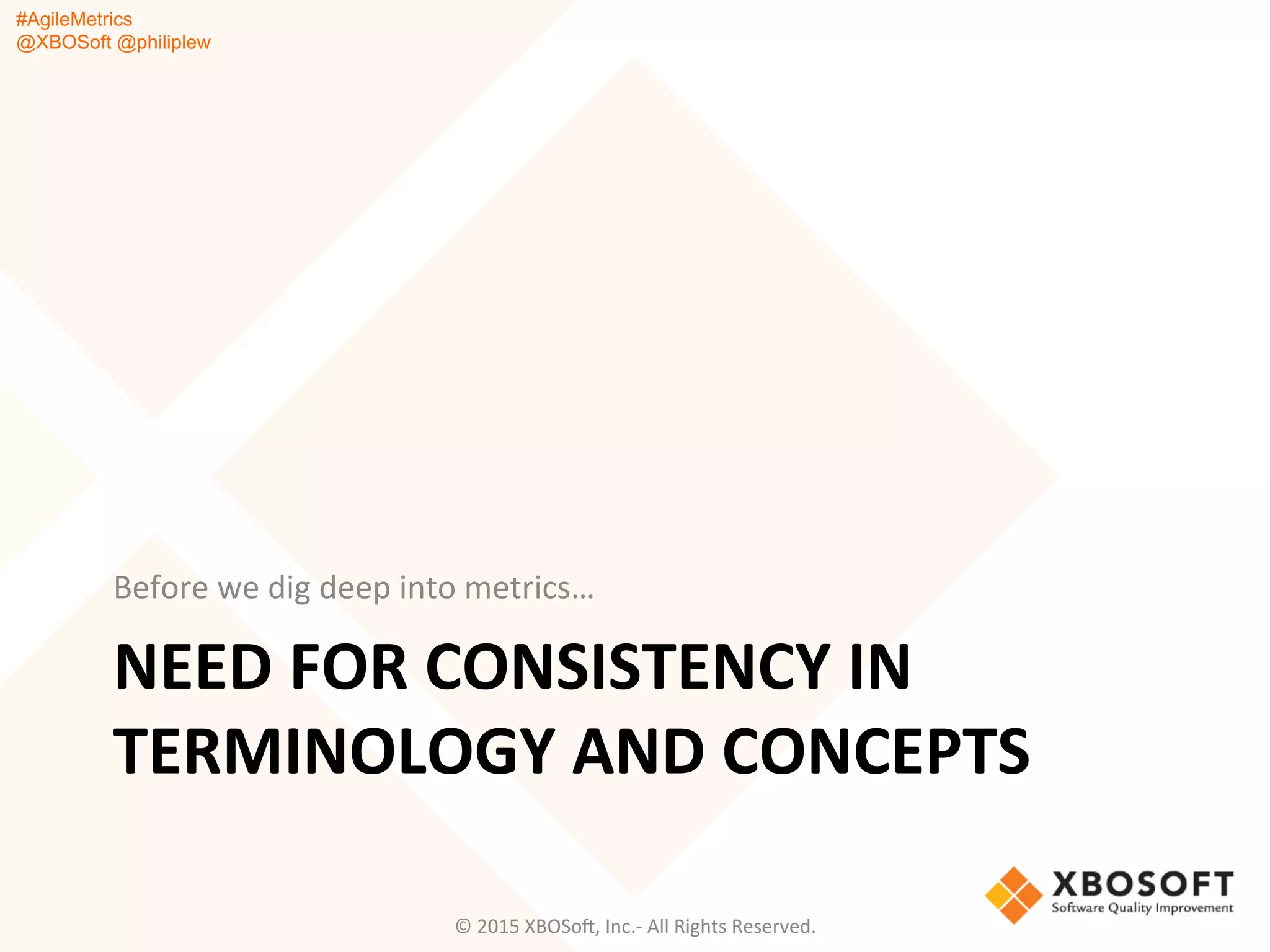 #AgileMetrics
@XBOSoft @philiplew
NEED	
  FOR	
  CONSISTENCY	
  IN	
  
TERMINOLOGY	
  AND	
  CONCEPTS	
  
Before	
  we	
  dig	
  deep	
  into	
  metrics…	
  
©	
  2015	
  XBOSoF,	
  Inc.-­‐	
  All	
  Rights	
  Reserved.	
  
 
