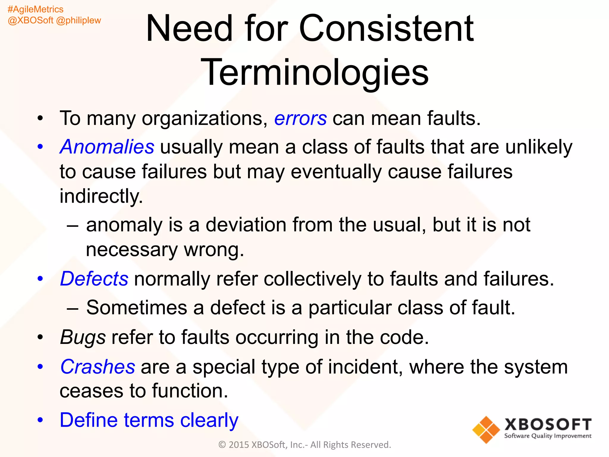 #AgileMetrics
@XBOSoft @philiplew
Need for Consistent
Terminologies
•  To many organizations, errors can mean faults.
•  Anomalies usually mean a class of faults that are unlikely
to cause failures but may eventually cause failures
indirectly.
–  anomaly is a deviation from the usual, but it is not
necessary wrong.
•  Defects normally refer collectively to faults and failures.
–  Sometimes a defect is a particular class of fault.
•  Bugs refer to faults occurring in the code.
•  Crashes are a special type of incident, where the system
ceases to function.
•  Define terms clearly
©	
  2015	
  XBOSoF,	
  Inc.-­‐	
  All	
  Rights	
  Reserved.	
  
 