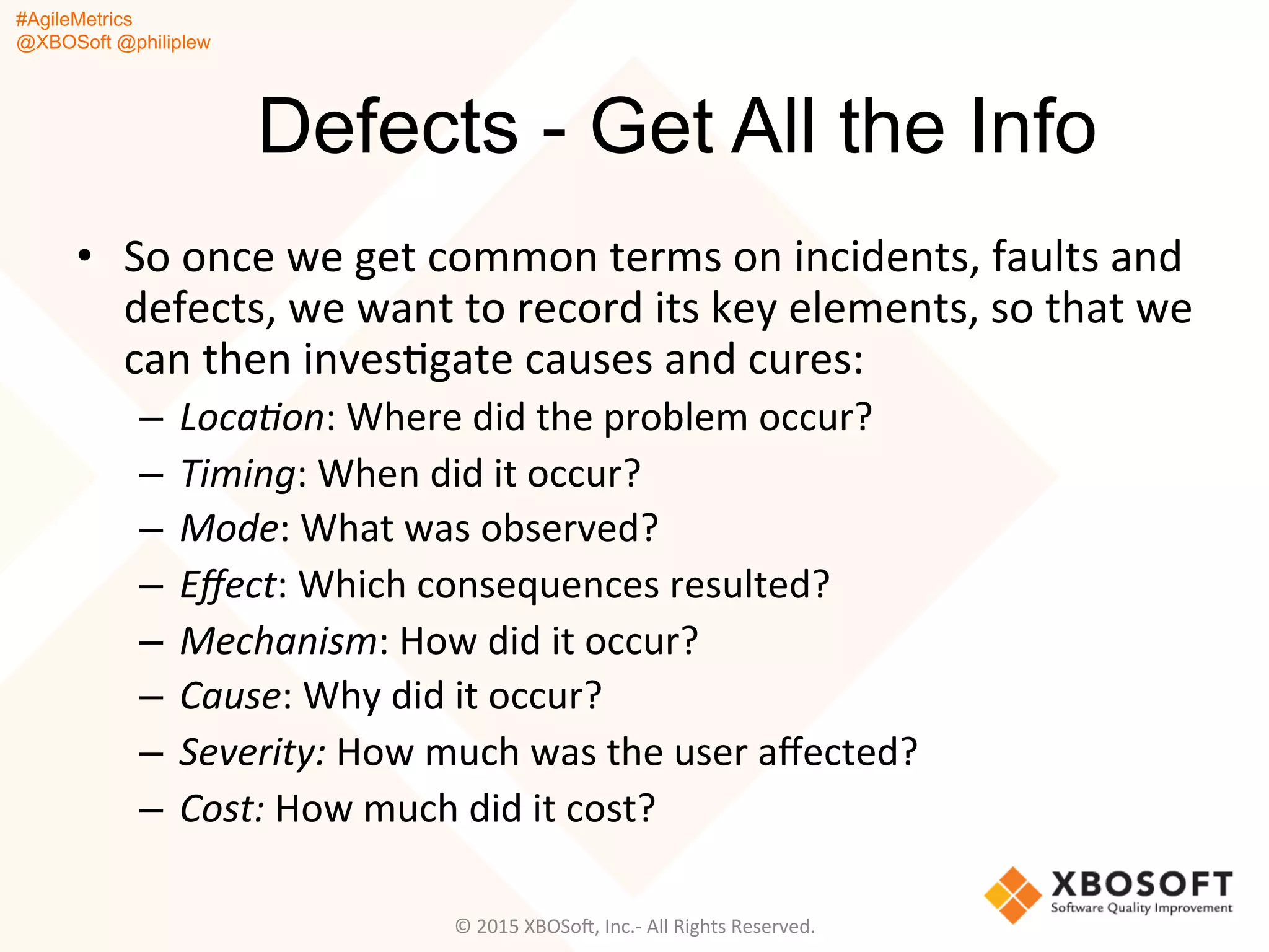 #AgileMetrics
@XBOSoft @philiplew
Defects - Get All the Info
•  So	
  once	
  we	
  get	
  common	
  terms	
  on	
  incidents,	
  faults	
  and	
  
defects,	
  we	
  want	
  to	
  record	
  its	
  key	
  elements,	
  so	
  that	
  we	
  
can	
  then	
  invesQgate	
  causes	
  and	
  cures:	
  
–  Loca%on:	
  Where	
  did	
  the	
  problem	
  occur?	
  
–  Timing:	
  When	
  did	
  it	
  occur?	
  
–  Mode:	
  What	
  was	
  observed?	
  
–  Eﬀect:	
  Which	
  consequences	
  resulted?	
  
–  Mechanism:	
  How	
  did	
  it	
  occur?	
  
–  Cause:	
  Why	
  did	
  it	
  occur?	
  
–  Severity:	
  How	
  much	
  was	
  the	
  user	
  aﬀected?	
  
–  Cost:	
  How	
  much	
  did	
  it	
  cost?	
  
©	
  2015	
  XBOSoF,	
  Inc.-­‐	
  All	
  Rights	
  Reserved.	
  
 