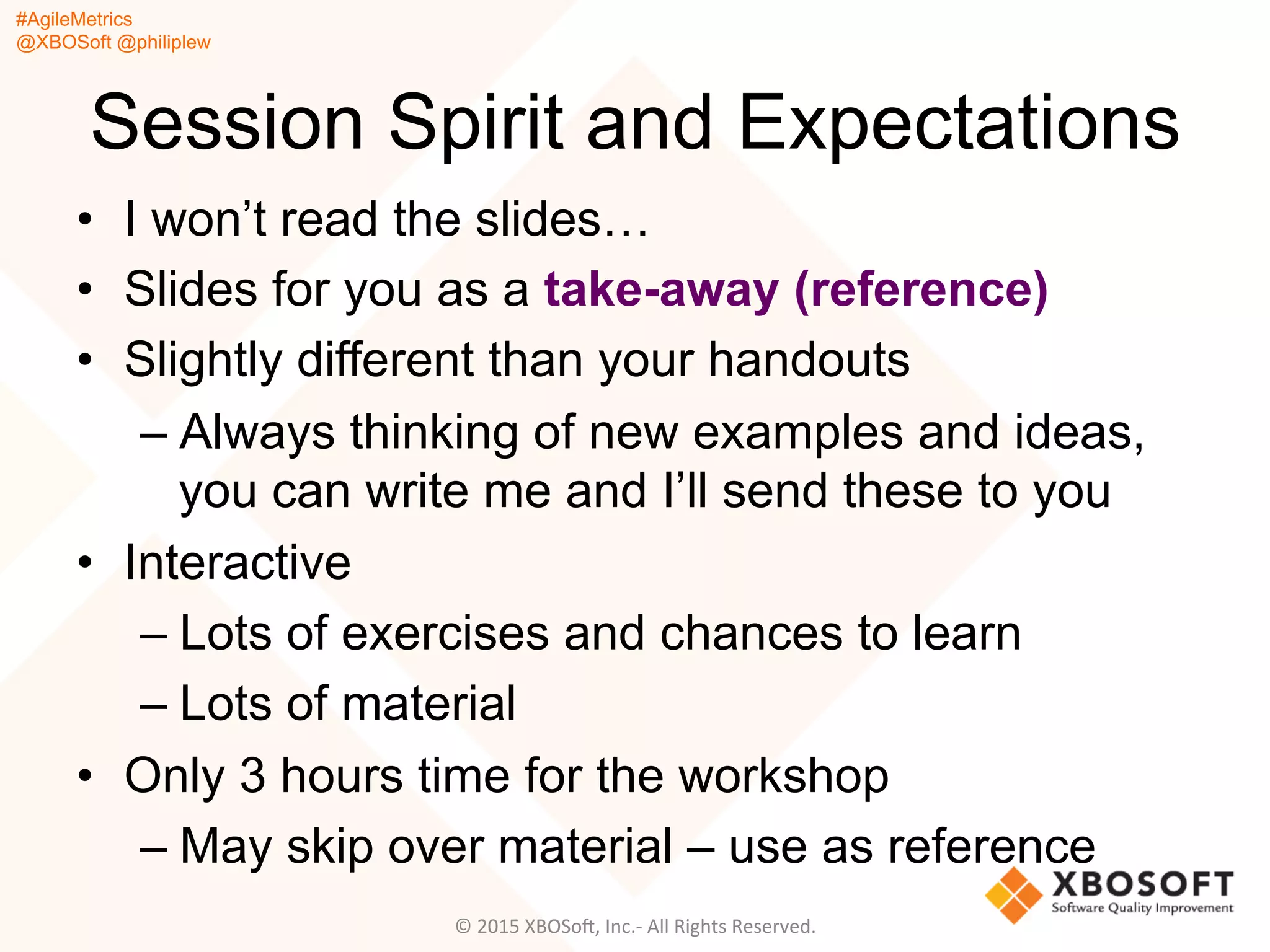 #AgileMetrics
@XBOSoft @philiplew
Session Spirit and Expectations
•  I won’t read the slides…
•  Slides for you as a take-away (reference)
•  Slightly different than your handouts
– Always thinking of new examples and ideas,
you can write me and I’ll send these to you
•  Interactive
– Lots of exercises and chances to learn
– Lots of material
•  Only 3 hours time for the workshop
– May skip over material – use as reference
©	
  2015	
  XBOSoF,	
  Inc.-­‐	
  All	
  Rights	
  Reserved.	
  
 