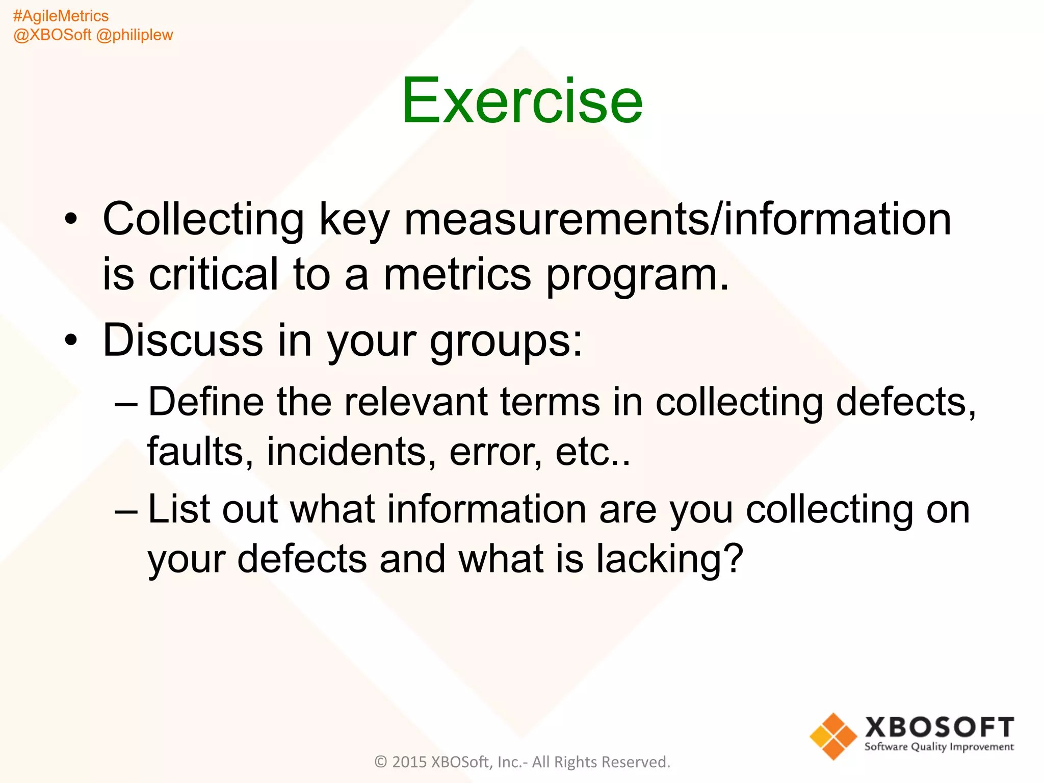 #AgileMetrics
@XBOSoft @philiplew
Exercise
•  Collecting key measurements/information
is critical to a metrics program.
•  Discuss in your groups:
– Define the relevant terms in collecting defects,
faults, incidents, error, etc..
– List out what information are you collecting on
your defects and what is lacking?
©	
  2015	
  XBOSoF,	
  Inc.-­‐	
  All	
  Rights	
  Reserved.	
  
 