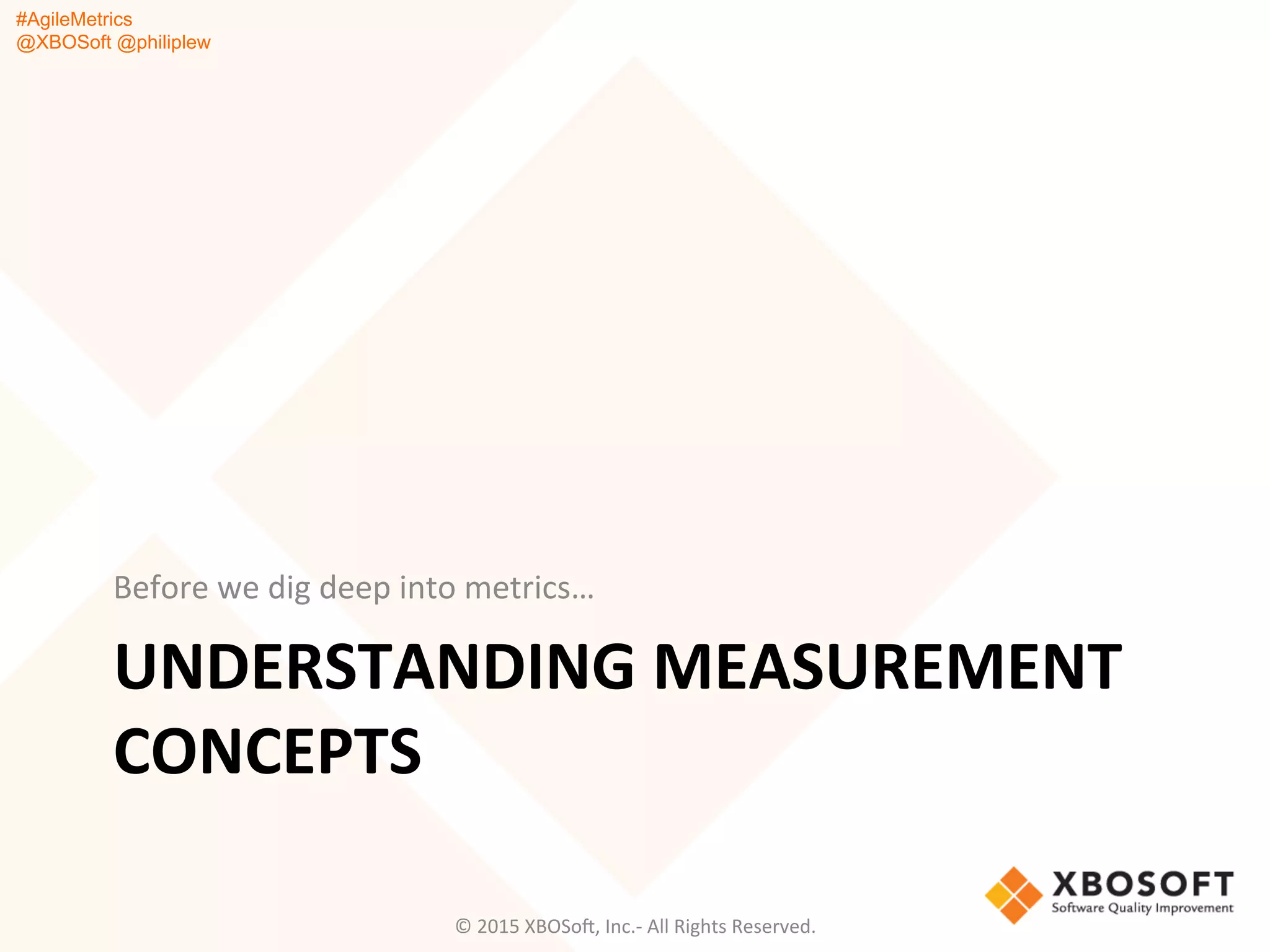 #AgileMetrics
@XBOSoft @philiplew
UNDERSTANDING	
  MEASUREMENT	
  
CONCEPTS	
  
Before	
  we	
  dig	
  deep	
  into	
  metrics…	
  
©	
  2015	
  XBOSoF,	
  Inc.-­‐	
  All	
  Rights	
  Reserved.	
  
 