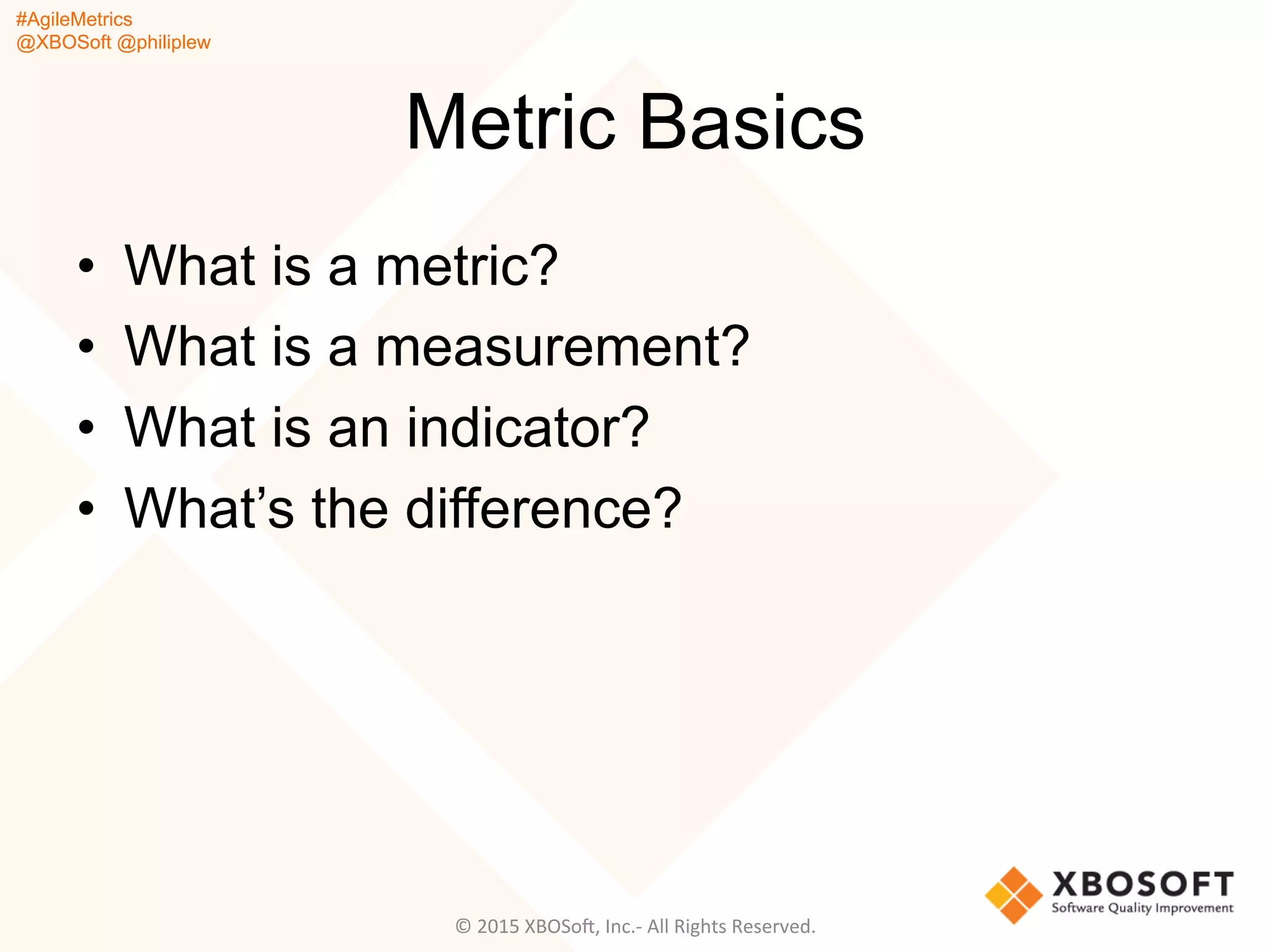 #AgileMetrics
@XBOSoft @philiplew
Metric Basics
•  What is a metric?
•  What is a measurement?
•  What is an indicator?
•  What’s the difference?
©	
  2015	
  XBOSoF,	
  Inc.-­‐	
  All	
  Rights	
  Reserved.	
  
 