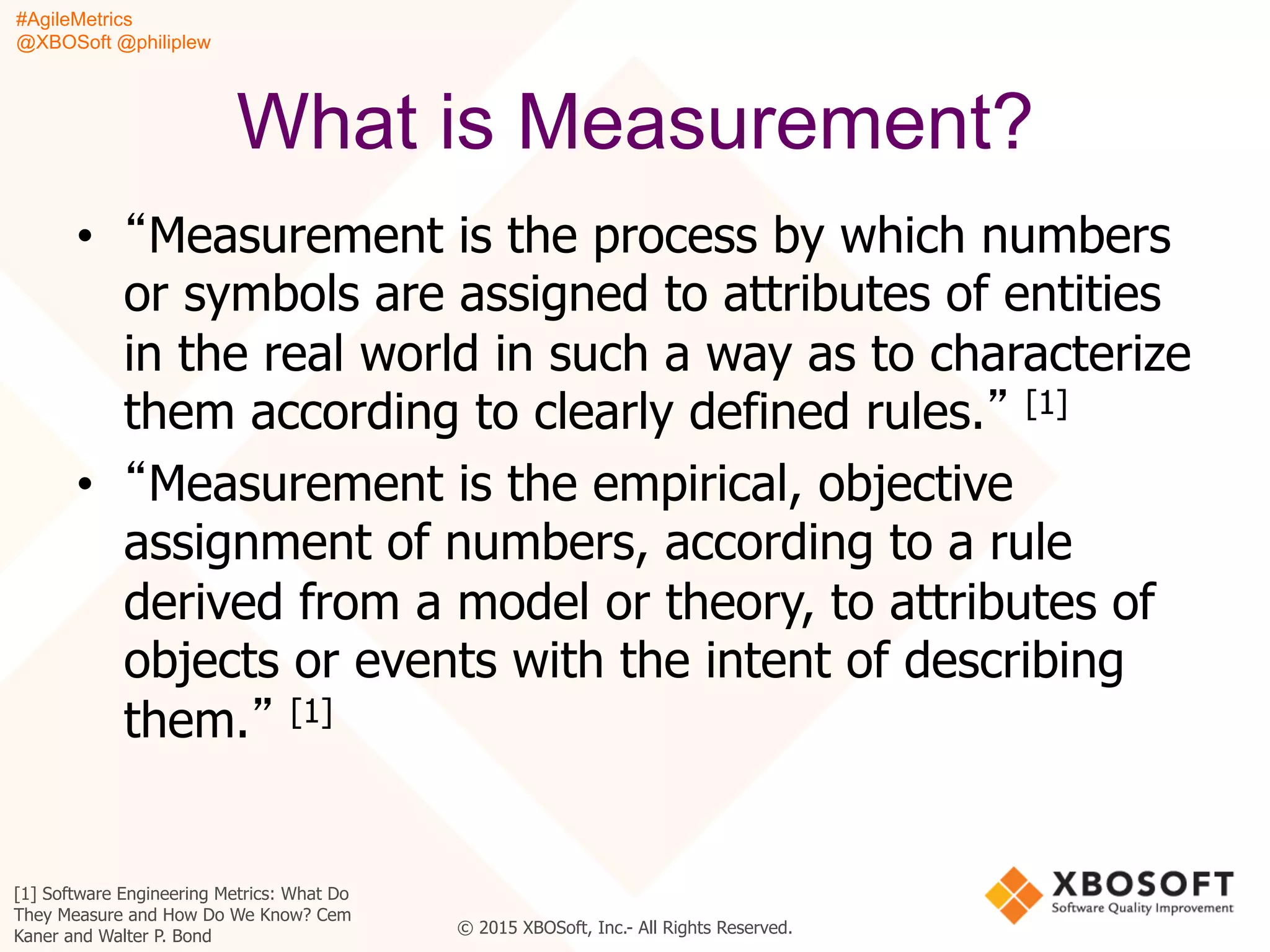 #AgileMetrics
@XBOSoft @philiplew
© 2015 XBOSoft, Inc.- All Rights Reserved.
What is Measurement?
•  “Measurement is the process by which numbers
or symbols are assigned to attributes of entities
in the real world in such a way as to characterize
them according to clearly defined rules.” [1]
•  “Measurement is the empirical, objective
assignment of numbers, according to a rule
derived from a model or theory, to attributes of
objects or events with the intent of describing
them.” [1]
[1] Software Engineering Metrics: What Do
They Measure and How Do We Know? Cem
Kaner and Walter P. Bond
 