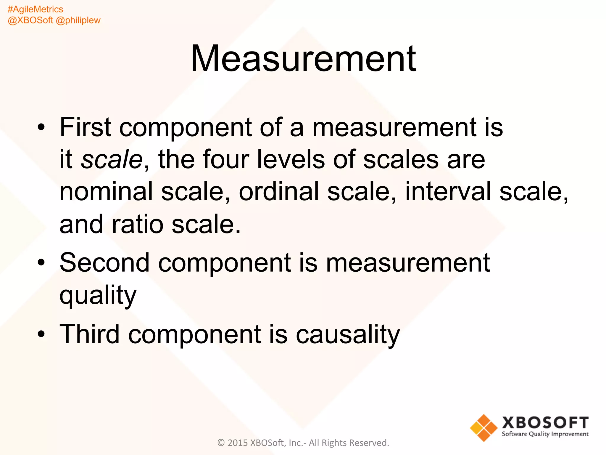 #AgileMetrics
@XBOSoft @philiplew
Measurement
•  First component of a measurement is
it scale, the four levels of scales are
nominal scale, ordinal scale, interval scale,
and ratio scale.
•  Second component is measurement
quality
•  Third component is causality
©	
  2015	
  XBOSoF,	
  Inc.-­‐	
  All	
  Rights	
  Reserved.	
  
 