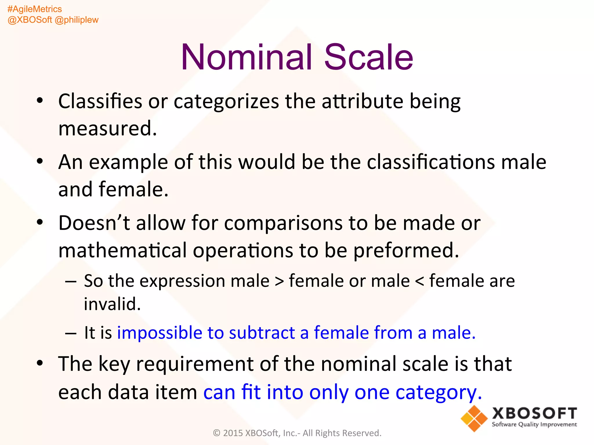 #AgileMetrics
@XBOSoft @philiplew
Nominal Scale
•  Classiﬁes	
  or	
  categorizes	
  the	
  agribute	
  being	
  
measured.	
  	
  
•  An	
  example	
  of	
  this	
  would	
  be	
  the	
  classiﬁcaQons	
  male	
  
and	
  female.	
  	
  
•  Doesn’t	
  allow	
  for	
  comparisons	
  to	
  be	
  made	
  or	
  
mathemaQcal	
  operaQons	
  to	
  be	
  preformed.	
  	
  
–  So	
  the	
  expression	
  male	
  >	
  female	
  or	
  male	
  <	
  female	
  are	
  
invalid.	
  	
  
–  It	
  is	
  impossible	
  to	
  subtract	
  a	
  female	
  from	
  a	
  male.	
  
•  The	
  key	
  requirement	
  of	
  the	
  nominal	
  scale	
  is	
  that	
  
each	
  data	
  item	
  can	
  ﬁt	
  into	
  only	
  one	
  category.	
  	
  
	
   ©	
  2015	
  XBOSoF,	
  Inc.-­‐	
  All	
  Rights	
  Reserved.	
  
 