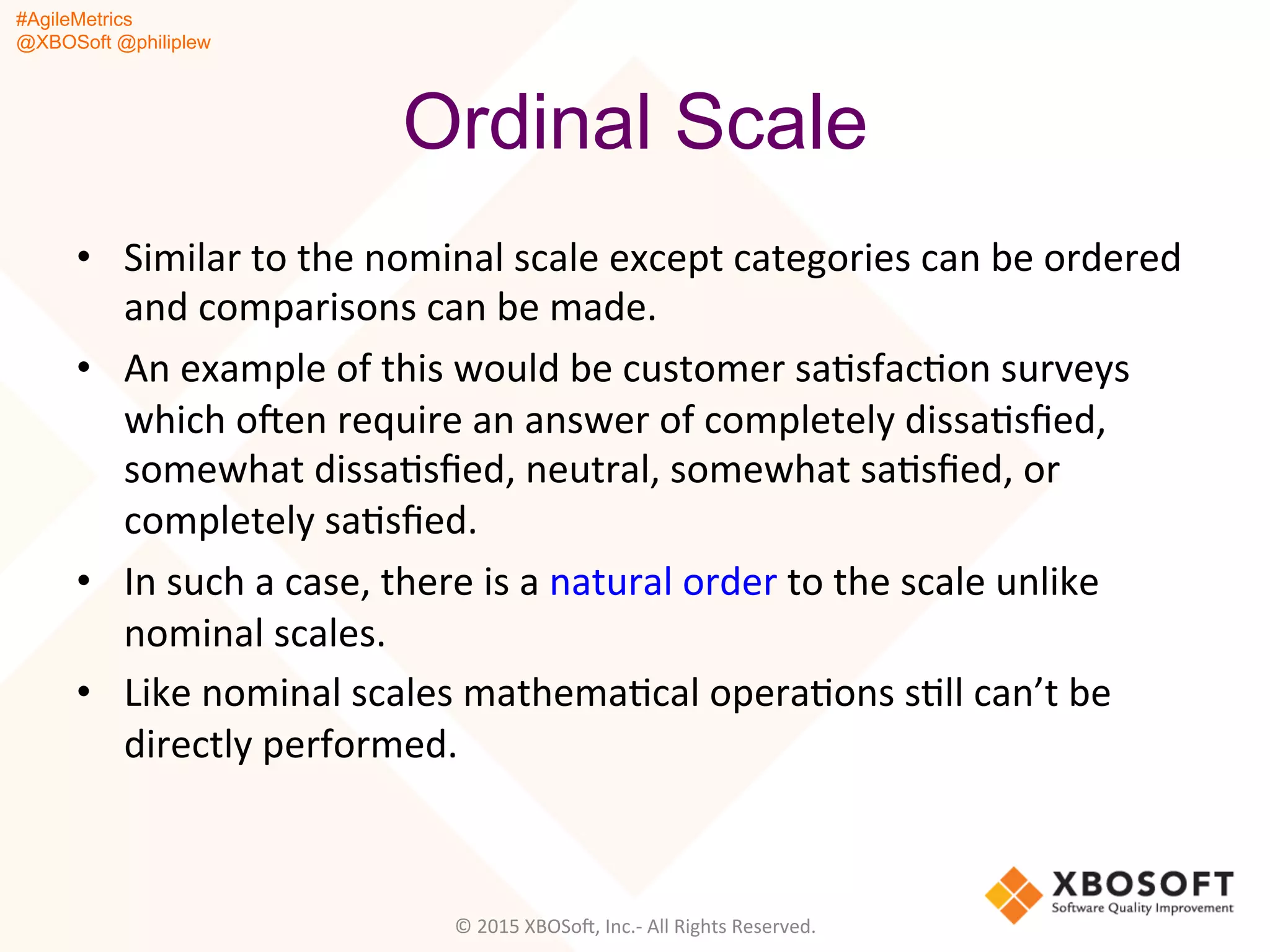 #AgileMetrics
@XBOSoft @philiplew
Ordinal Scale
•  Similar	
  to	
  the	
  nominal	
  scale	
  except	
  categories	
  can	
  be	
  ordered	
  
and	
  comparisons	
  can	
  be	
  made.	
  	
  
•  An	
  example	
  of	
  this	
  would	
  be	
  customer	
  saQsfacQon	
  surveys	
  
which	
  oFen	
  require	
  an	
  answer	
  of	
  completely	
  dissaQsﬁed,	
  
somewhat	
  dissaQsﬁed,	
  neutral,	
  somewhat	
  saQsﬁed,	
  or	
  
completely	
  saQsﬁed.	
  	
  
•  In	
  such	
  a	
  case,	
  there	
  is	
  a	
  natural	
  order	
  to	
  the	
  scale	
  unlike	
  
nominal	
  scales.	
  	
  
•  Like	
  nominal	
  scales	
  mathemaQcal	
  operaQons	
  sQll	
  can’t	
  be	
  
directly	
  performed.	
  	
  
	
  
	
  
©	
  2015	
  XBOSoF,	
  Inc.-­‐	
  All	
  Rights	
  Reserved.	
  
 