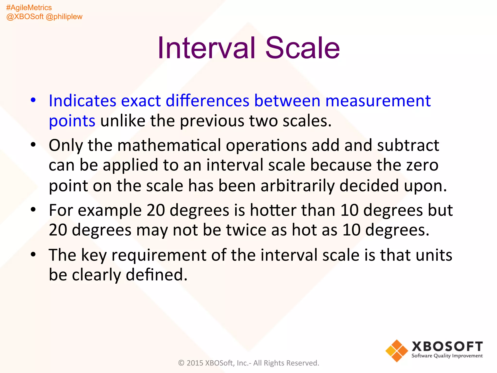 #AgileMetrics
@XBOSoft @philiplew
Interval Scale
•  Indicates	
  exact	
  diﬀerences	
  between	
  measurement	
  
points	
  unlike	
  the	
  previous	
  two	
  scales.	
  	
  
•  Only	
  the	
  mathemaQcal	
  operaQons	
  add	
  and	
  subtract	
  
can	
  be	
  applied	
  to	
  an	
  interval	
  scale	
  because	
  the	
  zero	
  
point	
  on	
  the	
  scale	
  has	
  been	
  arbitrarily	
  decided	
  upon.	
  	
  
•  For	
  example	
  20	
  degrees	
  is	
  hoger	
  than	
  10	
  degrees	
  but	
  
20	
  degrees	
  may	
  not	
  be	
  twice	
  as	
  hot	
  as	
  10	
  degrees.	
  	
  
•  The	
  key	
  requirement	
  of	
  the	
  interval	
  scale	
  is	
  that	
  units	
  
be	
  clearly	
  deﬁned.	
  	
  
	
  
©	
  2015	
  XBOSoF,	
  Inc.-­‐	
  All	
  Rights	
  Reserved.	
  
 