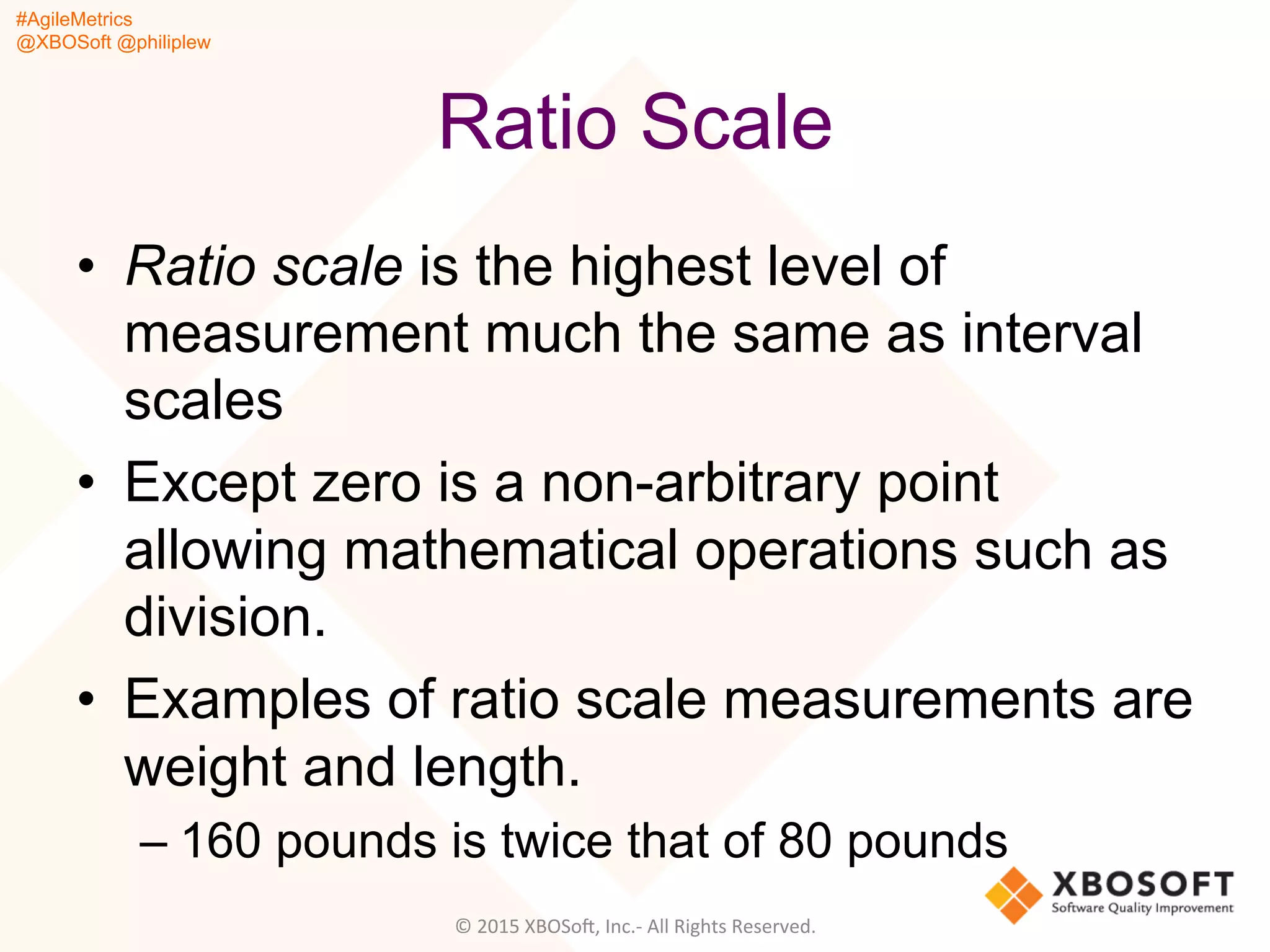 #AgileMetrics
@XBOSoft @philiplew
Ratio Scale
•  Ratio scale is the highest level of
measurement much the same as interval
scales
•  Except zero is a non-arbitrary point
allowing mathematical operations such as
division.
•  Examples of ratio scale measurements are
weight and length.
– 160 pounds is twice that of 80 pounds
©	
  2015	
  XBOSoF,	
  Inc.-­‐	
  All	
  Rights	
  Reserved.	
  
 