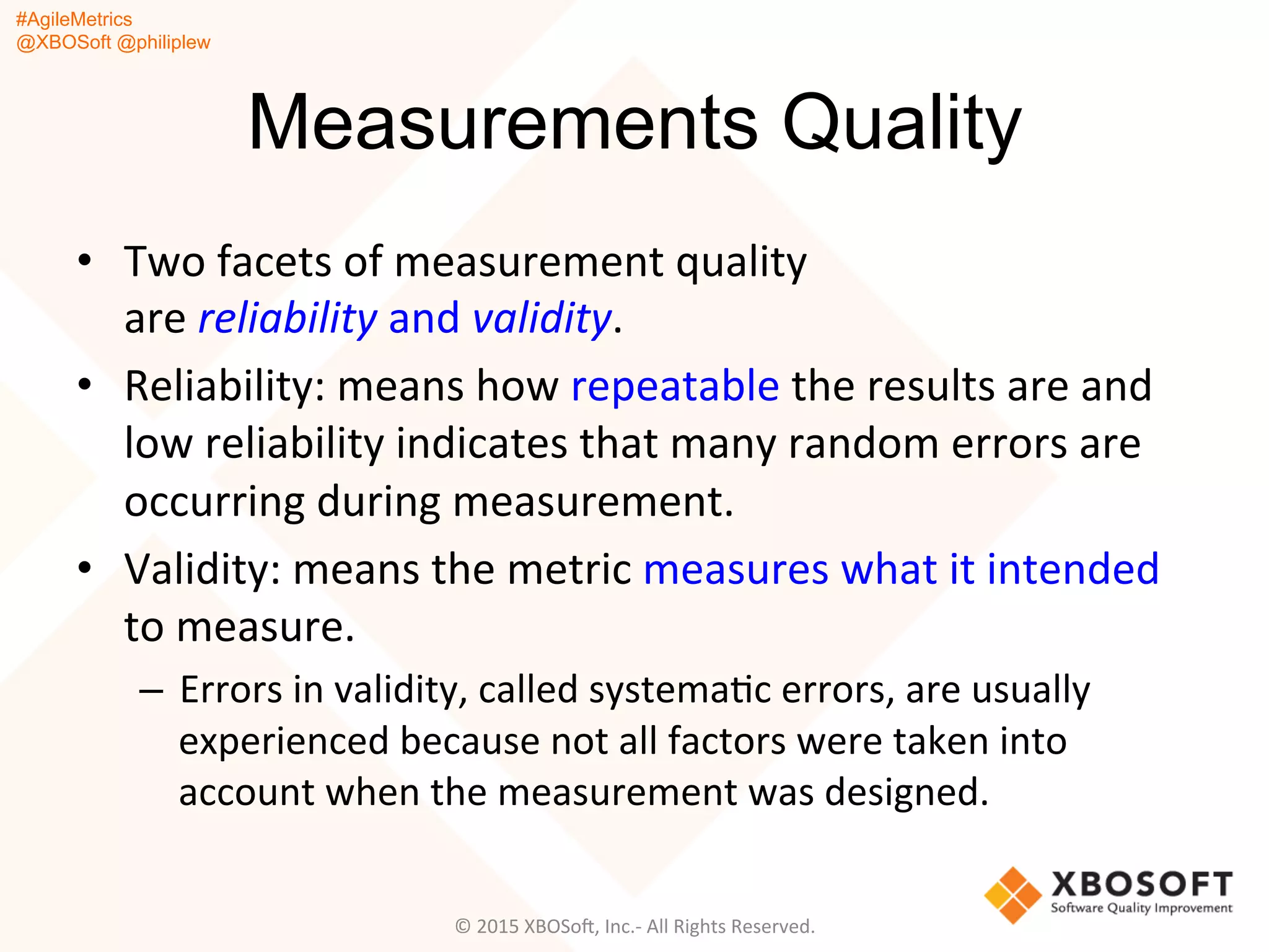 #AgileMetrics
@XBOSoft @philiplew
Measurements Quality
•  Two	
  facets	
  of	
  measurement	
  quality	
  
are	
  reliability	
  and	
  validity.	
  
•  Reliability:	
  means	
  how	
  repeatable	
  the	
  results	
  are	
  and	
  
low	
  reliability	
  indicates	
  that	
  many	
  random	
  errors	
  are	
  
occurring	
  during	
  measurement.	
  	
  
•  Validity:	
  means	
  the	
  metric	
  measures	
  what	
  it	
  intended	
  
to	
  measure.	
  	
  
–  Errors	
  in	
  validity,	
  called	
  systemaQc	
  errors,	
  are	
  usually	
  
experienced	
  because	
  not	
  all	
  factors	
  were	
  taken	
  into	
  
account	
  when	
  the	
  measurement	
  was	
  designed.	
  
©	
  2015	
  XBOSoF,	
  Inc.-­‐	
  All	
  Rights	
  Reserved.	
  
 
