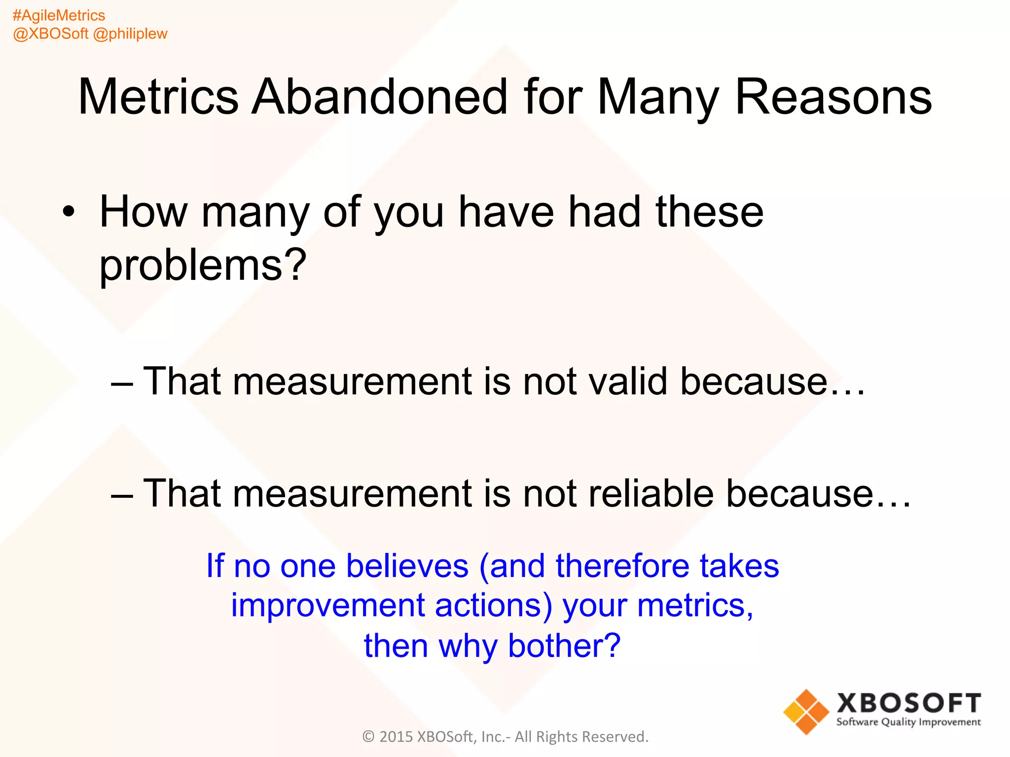 #AgileMetrics
@XBOSoft @philiplew
Metrics Abandoned for Many Reasons
•  How many of you have had these
problems?
– That measurement is not valid because…
– That measurement is not reliable because…
©	
  2015	
  XBOSoF,	
  Inc.-­‐	
  All	
  Rights	
  Reserved.	
  
If no one believes (and therefore takes
improvement actions) your metrics,
then why bother?
 