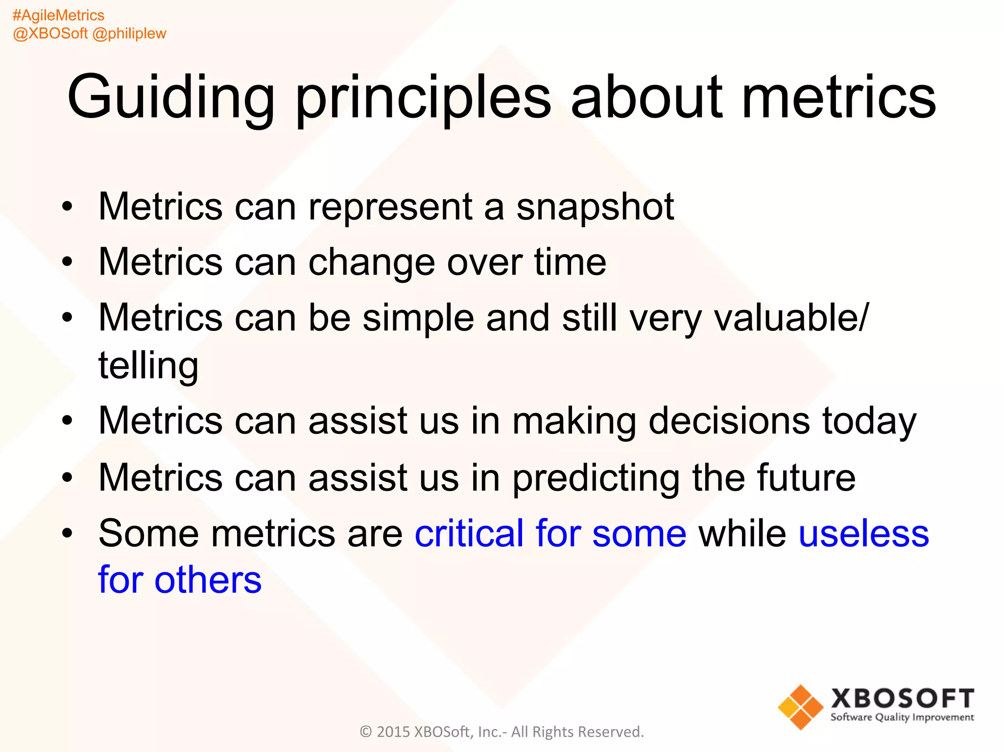 #AgileMetrics
@XBOSoft @philiplew
Guiding principles about metrics
•  Metrics can represent a snapshot
•  Metrics can change over time
•  Metrics can be simple and still very valuable/
telling
•  Metrics can assist us in making decisions today
•  Metrics can assist us in predicting the future
•  Some metrics are critical for some while useless
for others
©	
  2015	
  XBOSoF,	
  Inc.-­‐	
  All	
  Rights	
  Reserved.	
  
 