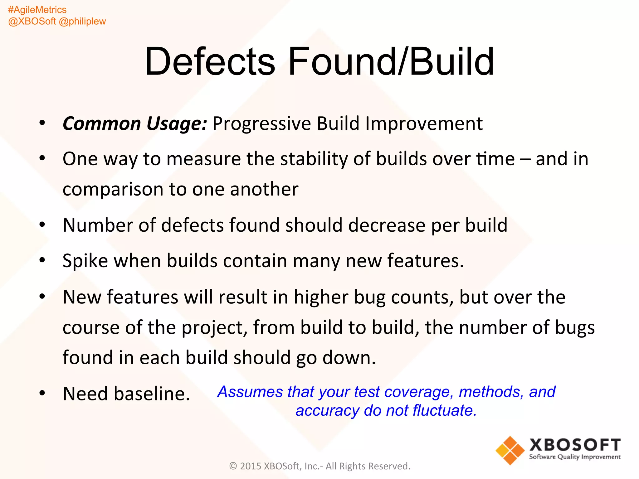 #AgileMetrics
@XBOSoft @philiplew
Defects Found/Build
•  Common	
  Usage:	
  Progressive	
  Build	
  Improvement	
  	
  
•  One	
  way	
  to	
  measure	
  the	
  stability	
  of	
  builds	
  over	
  Qme	
  –	
  and	
  in	
  
comparison	
  to	
  one	
  another	
  	
  
•  Number	
  of	
  defects	
  found	
  should	
  decrease	
  per	
  build	
  
•  Spike	
  when	
  builds	
  contain	
  many	
  new	
  features.	
  	
  
•  New	
  features	
  will	
  result	
  in	
  higher	
  bug	
  counts,	
  but	
  over	
  the	
  
course	
  of	
  the	
  project,	
  from	
  build	
  to	
  build,	
  the	
  number	
  of	
  bugs	
  
found	
  in	
  each	
  build	
  should	
  go	
  down.	
  
•  Need	
  baseline.	
  	
  
©	
  2015	
  XBOSoF,	
  Inc.-­‐	
  All	
  Rights	
  Reserved.	
  
Assumes that your test coverage, methods, and
accuracy do not fluctuate.
 