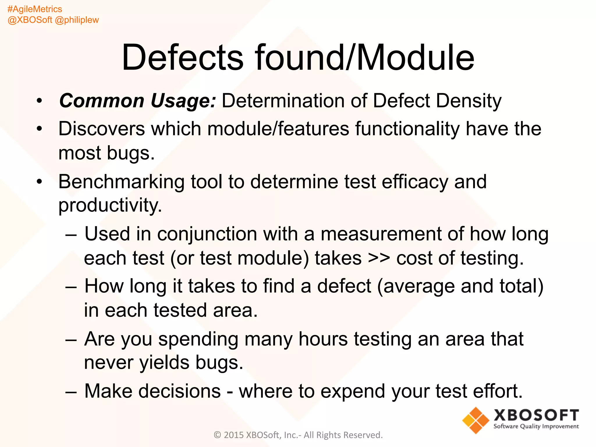 #AgileMetrics
@XBOSoft @philiplew
Defects found/Module
•  Common Usage: Determination of Defect Density
•  Discovers which module/features functionality have the
most bugs.
•  Benchmarking tool to determine test efficacy and
productivity.
–  Used in conjunction with a measurement of how long
each test (or test module) takes >> cost of testing.
–  How long it takes to find a defect (average and total)
in each tested area.
–  Are you spending many hours testing an area that
never yields bugs.
–  Make decisions - where to expend your test effort.
©	
  2015	
  XBOSoF,	
  Inc.-­‐	
  All	
  Rights	
  Reserved.	
  
 