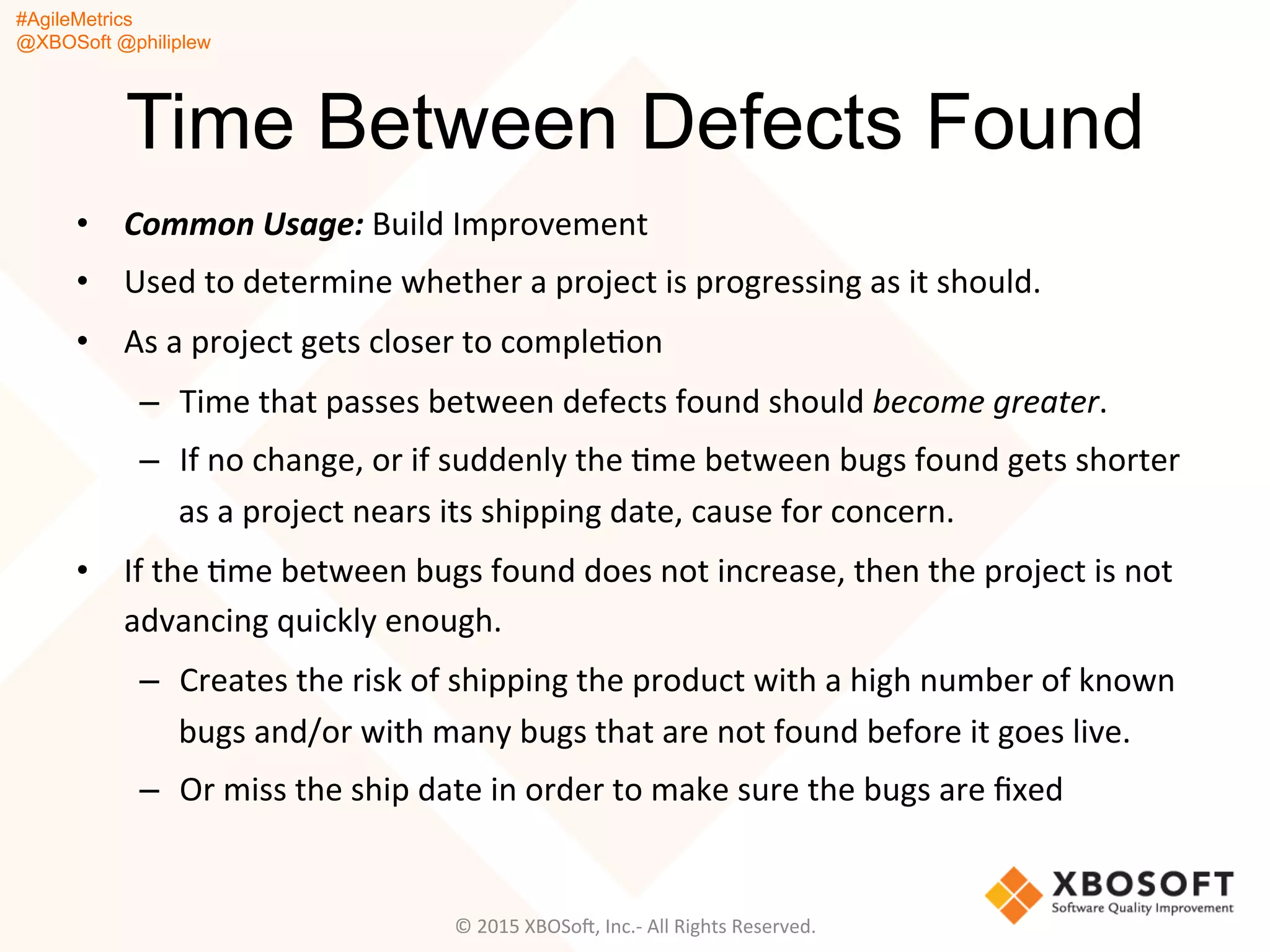 #AgileMetrics
@XBOSoft @philiplew
Time Between Defects Found
•  Common	
  Usage:	
  Build	
  Improvement	
  	
  
•  Used	
  to	
  determine	
  whether	
  a	
  project	
  is	
  progressing	
  as	
  it	
  should.	
  	
  
•  As	
  a	
  project	
  gets	
  closer	
  to	
  compleQon	
  
–  Time	
  that	
  passes	
  between	
  defects	
  found	
  should	
  become	
  greater.	
  
–  If	
  no	
  change,	
  or	
  if	
  suddenly	
  the	
  Qme	
  between	
  bugs	
  found	
  gets	
  shorter	
  
as	
  a	
  project	
  nears	
  its	
  shipping	
  date,	
  cause	
  for	
  concern.	
  	
  
•  If	
  the	
  Qme	
  between	
  bugs	
  found	
  does	
  not	
  increase,	
  then	
  the	
  project	
  is	
  not	
  
advancing	
  quickly	
  enough.	
  
–  Creates	
  the	
  risk	
  of	
  shipping	
  the	
  product	
  with	
  a	
  high	
  number	
  of	
  known	
  
bugs	
  and/or	
  with	
  many	
  bugs	
  that	
  are	
  not	
  found	
  before	
  it	
  goes	
  live.	
  
–  Or	
  miss	
  the	
  ship	
  date	
  in	
  order	
  to	
  make	
  sure	
  the	
  bugs	
  are	
  ﬁxed	
  
©	
  2015	
  XBOSoF,	
  Inc.-­‐	
  All	
  Rights	
  Reserved.	
  
 