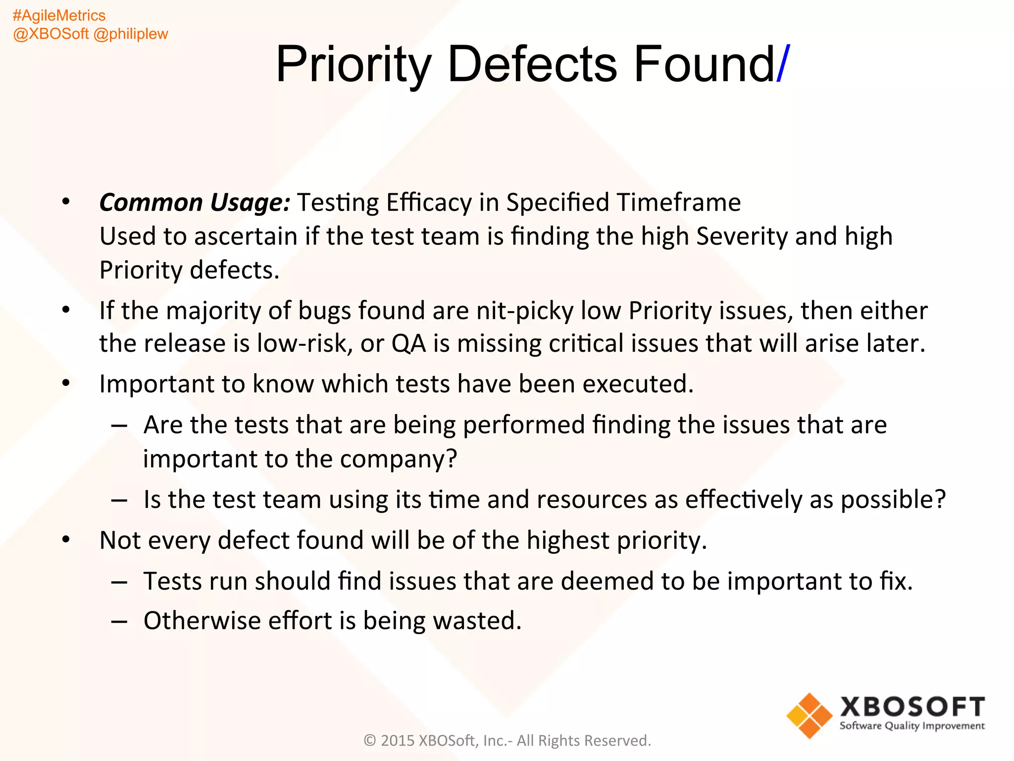 #AgileMetrics
@XBOSoft @philiplew
Priority Defects Found/
•  Common	
  Usage:	
  TesQng	
  Eﬃcacy	
  in	
  Speciﬁed	
  Timeframe	
  	
  
Used	
  to	
  ascertain	
  if	
  the	
  test	
  team	
  is	
  ﬁnding	
  the	
  high	
  Severity	
  and	
  high	
  
Priority	
  defects.	
  	
  
•  If	
  the	
  majority	
  of	
  bugs	
  found	
  are	
  nit-­‐picky	
  low	
  Priority	
  issues,	
  then	
  either	
  
the	
  release	
  is	
  low-­‐risk,	
  or	
  QA	
  is	
  missing	
  criQcal	
  issues	
  that	
  will	
  arise	
  later.	
  
•  Important	
  to	
  know	
  which	
  tests	
  have	
  been	
  executed.	
  	
  
–  Are	
  the	
  tests	
  that	
  are	
  being	
  performed	
  ﬁnding	
  the	
  issues	
  that	
  are	
  
important	
  to	
  the	
  company?	
  	
  
–  Is	
  the	
  test	
  team	
  using	
  its	
  Qme	
  and	
  resources	
  as	
  eﬀecQvely	
  as	
  possible?	
  
•  Not	
  every	
  defect	
  found	
  will	
  be	
  of	
  the	
  highest	
  priority.	
  	
  
–  Tests	
  run	
  should	
  ﬁnd	
  issues	
  that	
  are	
  deemed	
  to	
  be	
  important	
  to	
  ﬁx.	
  
–  Otherwise	
  eﬀort	
  is	
  being	
  wasted.	
  
©	
  2015	
  XBOSoF,	
  Inc.-­‐	
  All	
  Rights	
  Reserved.	
  
 
