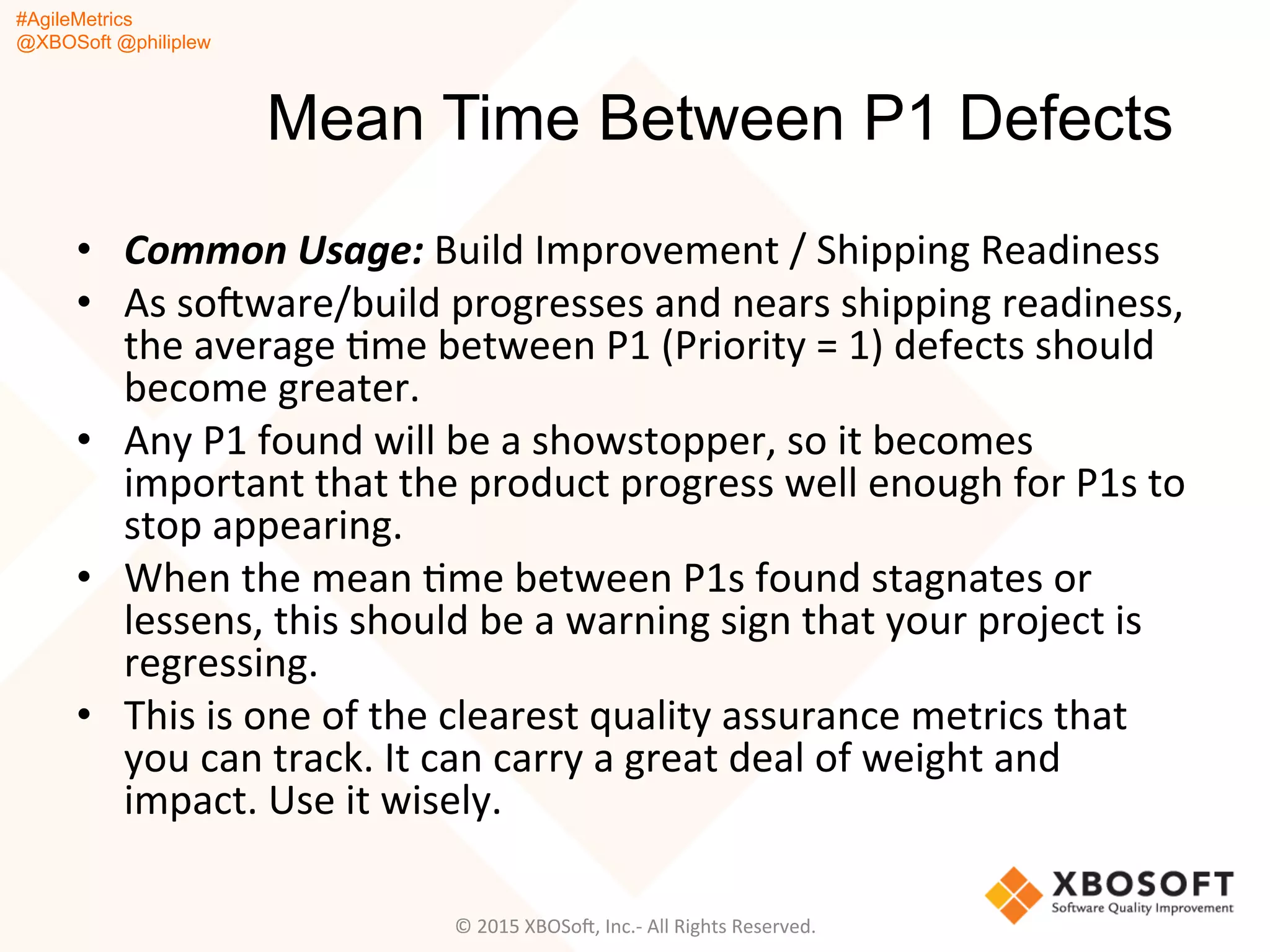 #AgileMetrics
@XBOSoft @philiplew
Mean Time Between P1 Defects
•  Common	
  Usage:	
  Build	
  Improvement	
  /	
  Shipping	
  Readiness	
  
•  As	
  soFware/build	
  progresses	
  and	
  nears	
  shipping	
  readiness,	
  
the	
  average	
  Qme	
  between	
  P1	
  (Priority	
  =	
  1)	
  defects	
  should	
  
become	
  greater.	
  	
  
•  Any	
  P1	
  found	
  will	
  be	
  a	
  showstopper,	
  so	
  it	
  becomes	
  
important	
  that	
  the	
  product	
  progress	
  well	
  enough	
  for	
  P1s	
  to	
  
stop	
  appearing.	
  
•  When	
  the	
  mean	
  Qme	
  between	
  P1s	
  found	
  stagnates	
  or	
  
lessens,	
  this	
  should	
  be	
  a	
  warning	
  sign	
  that	
  your	
  project	
  is	
  
regressing.	
  	
  
•  This	
  is	
  one	
  of	
  the	
  clearest	
  quality	
  assurance	
  metrics	
  that	
  
you	
  can	
  track.	
  It	
  can	
  carry	
  a	
  great	
  deal	
  of	
  weight	
  and	
  
impact.	
  Use	
  it	
  wisely.	
  
©	
  2015	
  XBOSoF,	
  Inc.-­‐	
  All	
  Rights	
  Reserved.	
  
 