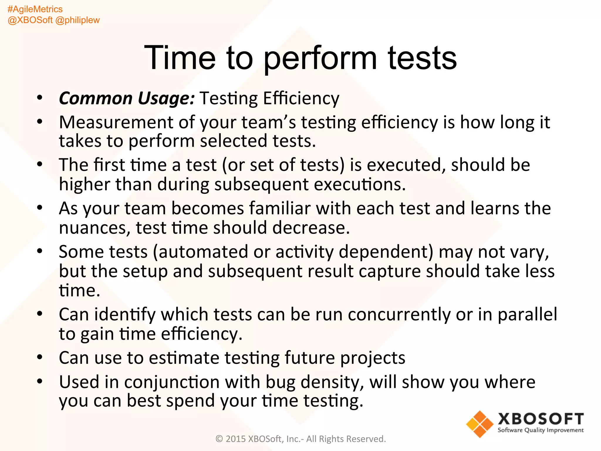 #AgileMetrics
@XBOSoft @philiplew
Time to perform tests
•  Common	
  Usage:	
  TesQng	
  Eﬃciency	
  
•  Measurement	
  of	
  your	
  team’s	
  tesQng	
  eﬃciency	
  is	
  how	
  long	
  it	
  
takes	
  to	
  perform	
  selected	
  tests.	
  	
  
•  The	
  ﬁrst	
  Qme	
  a	
  test	
  (or	
  set	
  of	
  tests)	
  is	
  executed,	
  should	
  be	
  
higher	
  than	
  during	
  subsequent	
  execuQons.	
  
•  As	
  your	
  team	
  becomes	
  familiar	
  with	
  each	
  test	
  and	
  learns	
  the	
  
nuances,	
  test	
  Qme	
  should	
  decrease.	
  	
  
•  Some	
  tests	
  (automated	
  or	
  acQvity	
  dependent)	
  may	
  not	
  vary,	
  
but	
  the	
  setup	
  and	
  subsequent	
  result	
  capture	
  should	
  take	
  less	
  
Qme.	
  
•  Can	
  idenQfy	
  which	
  tests	
  can	
  be	
  run	
  concurrently	
  or	
  in	
  parallel	
  
to	
  gain	
  Qme	
  eﬃciency.	
  
•  Can	
  use	
  to	
  esQmate	
  tesQng	
  future	
  projects	
  	
  
•  Used	
  in	
  conjuncQon	
  with	
  bug	
  density,	
  will	
  show	
  you	
  where	
  
you	
  can	
  best	
  spend	
  your	
  Qme	
  tesQng.	
  
©	
  2015	
  XBOSoF,	
  Inc.-­‐	
  All	
  Rights	
  Reserved.	
  
 