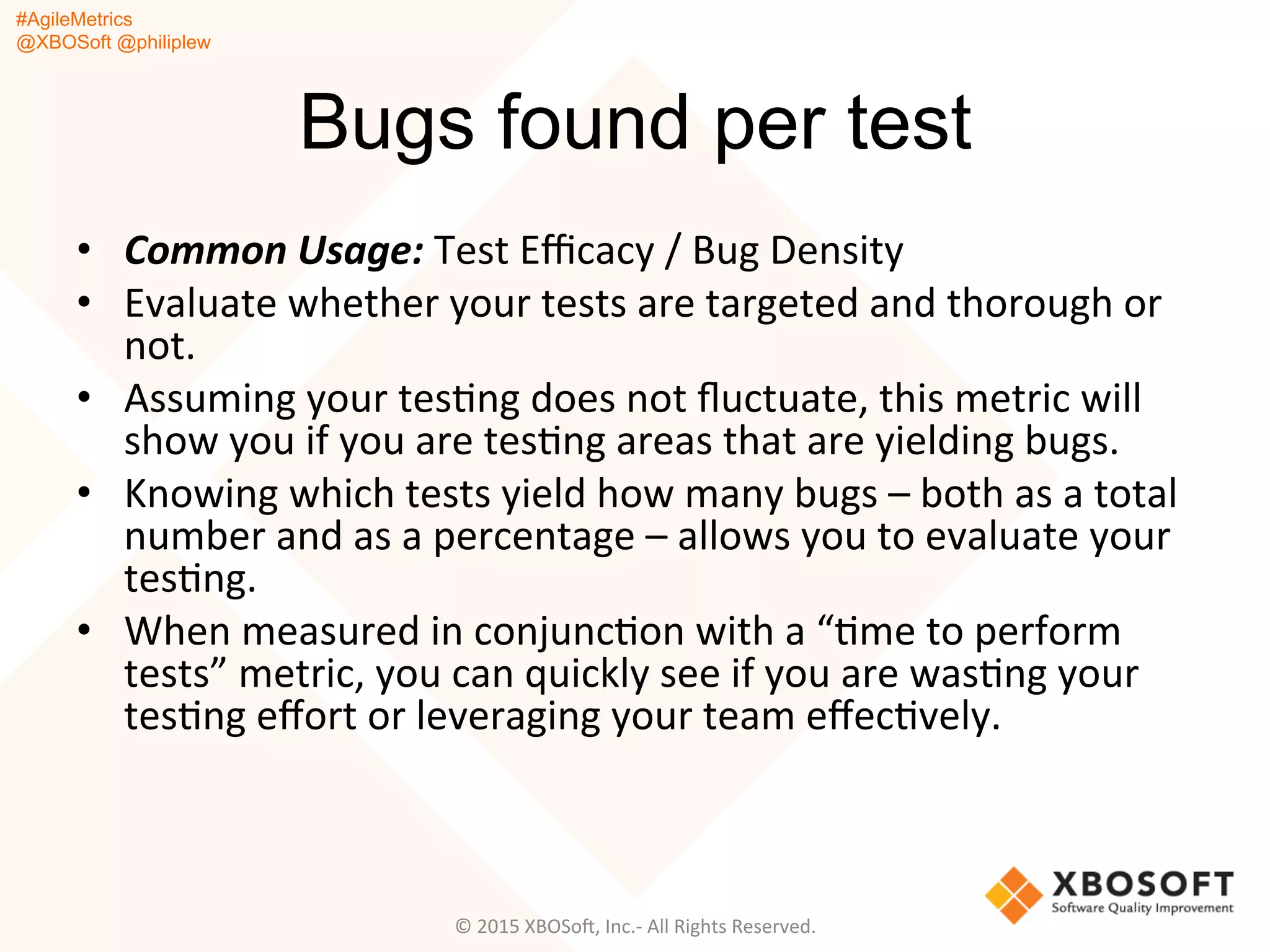 #AgileMetrics
@XBOSoft @philiplew
Bugs found per test
•  Common	
  Usage:	
  Test	
  Eﬃcacy	
  /	
  Bug	
  Density	
  
•  Evaluate	
  whether	
  your	
  tests	
  are	
  targeted	
  and	
  thorough	
  or	
  
not.	
  	
  
•  Assuming	
  your	
  tesQng	
  does	
  not	
  ﬂuctuate,	
  this	
  metric	
  will	
  
show	
  you	
  if	
  you	
  are	
  tesQng	
  areas	
  that	
  are	
  yielding	
  bugs.	
  
•  Knowing	
  which	
  tests	
  yield	
  how	
  many	
  bugs	
  –	
  both	
  as	
  a	
  total	
  
number	
  and	
  as	
  a	
  percentage	
  –	
  allows	
  you	
  to	
  evaluate	
  your	
  
tesQng.	
  	
  
•  When	
  measured	
  in	
  conjuncQon	
  with	
  a	
  “Qme	
  to	
  perform	
  
tests”	
  metric,	
  you	
  can	
  quickly	
  see	
  if	
  you	
  are	
  wasQng	
  your	
  
tesQng	
  eﬀort	
  or	
  leveraging	
  your	
  team	
  eﬀecQvely.	
  
©	
  2015	
  XBOSoF,	
  Inc.-­‐	
  All	
  Rights	
  Reserved.	
  
 