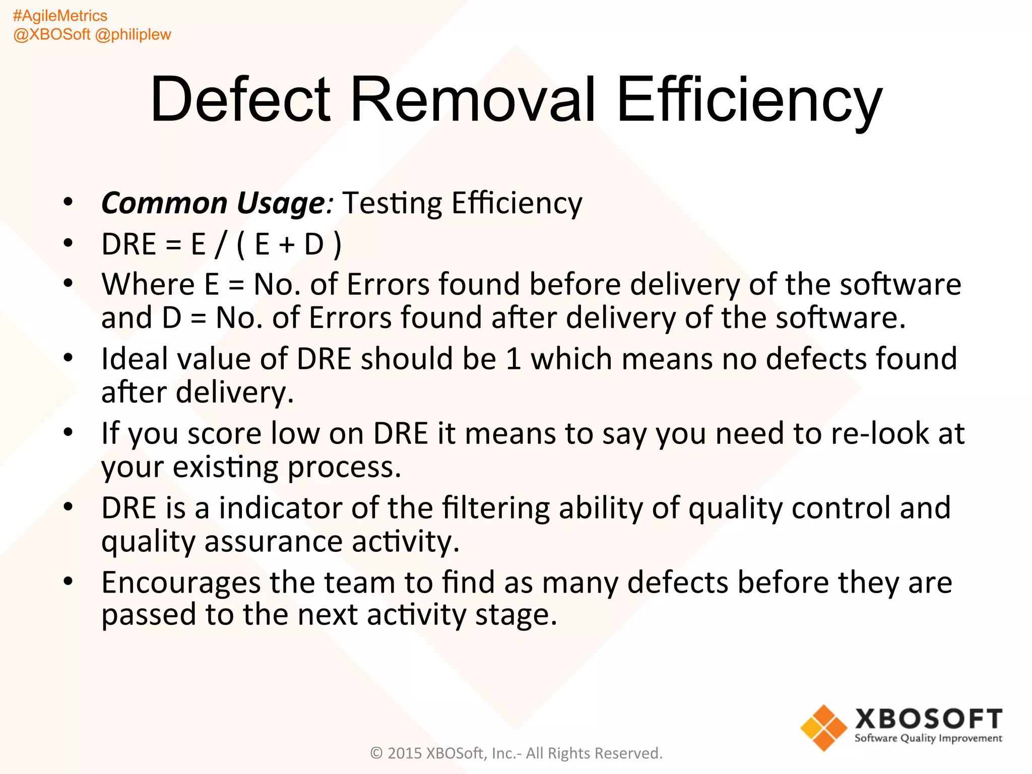 #AgileMetrics
@XBOSoft @philiplew
Defect Removal Efficiency
•  Common	
  Usage:	
  TesQng	
  Eﬃciency	
  
•  DRE	
  =	
  E	
  /	
  (	
  E	
  +	
  D	
  )	
  
•  Where	
  E	
  =	
  No.	
  of	
  Errors	
  found	
  before	
  delivery	
  of	
  the	
  soFware	
  
and	
  D	
  =	
  No.	
  of	
  Errors	
  found	
  aFer	
  delivery	
  of	
  the	
  soFware.	
  
•  Ideal	
  value	
  of	
  DRE	
  should	
  be	
  1	
  which	
  means	
  no	
  defects	
  found	
  
aFer	
  delivery.	
  
•  If	
  you	
  score	
  low	
  on	
  DRE	
  it	
  means	
  to	
  say	
  you	
  need	
  to	
  re-­‐look	
  at	
  
your	
  exisQng	
  process.	
  	
  
•  DRE	
  is	
  a	
  indicator	
  of	
  the	
  ﬁltering	
  ability	
  of	
  quality	
  control	
  and	
  
quality	
  assurance	
  acQvity.	
  
•  Encourages	
  the	
  team	
  to	
  ﬁnd	
  as	
  many	
  defects	
  before	
  they	
  are	
  
passed	
  to	
  the	
  next	
  acQvity	
  stage.	
  	
  
©	
  2015	
  XBOSoF,	
  Inc.-­‐	
  All	
  Rights	
  Reserved.	
  
 