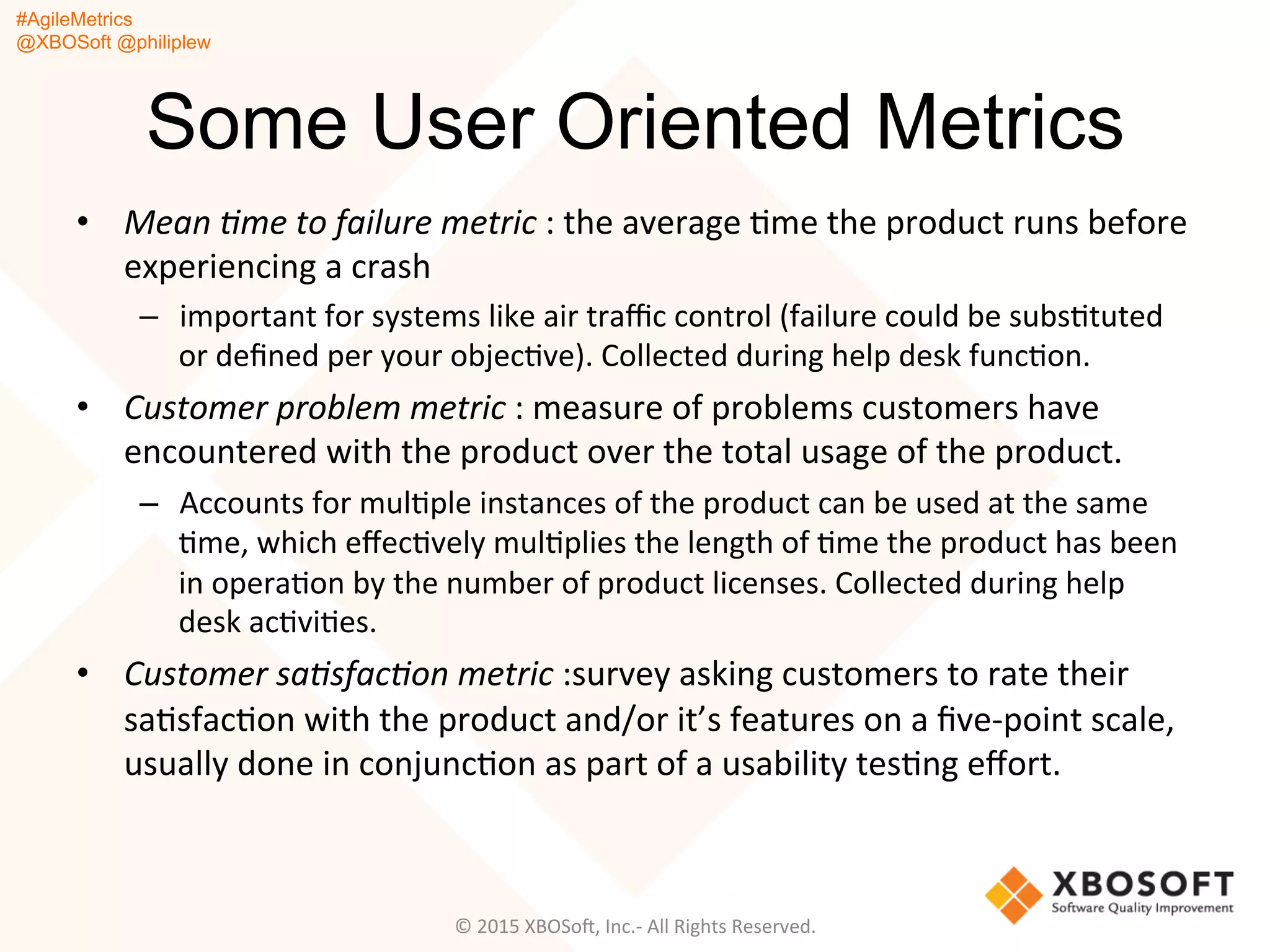 #AgileMetrics
@XBOSoft @philiplew
Some User Oriented Metrics
•  Mean	
  %me	
  to	
  failure	
  metric	
  :	
  the	
  average	
  Qme	
  the	
  product	
  runs	
  before	
  
experiencing	
  a	
  crash	
  
–  important	
  for	
  systems	
  like	
  air	
  traﬃc	
  control	
  (failure	
  could	
  be	
  subsQtuted	
  
or	
  deﬁned	
  per	
  your	
  objecQve).	
  Collected	
  during	
  help	
  desk	
  funcQon.	
  
•  Customer	
  problem	
  metric	
  :	
  measure	
  of	
  problems	
  customers	
  have	
  
encountered	
  with	
  the	
  product	
  over	
  the	
  total	
  usage	
  of	
  the	
  product.	
  	
  
–  Accounts	
  for	
  mulQple	
  instances	
  of	
  the	
  product	
  can	
  be	
  used	
  at	
  the	
  same	
  
Qme,	
  which	
  eﬀecQvely	
  mulQplies	
  the	
  length	
  of	
  Qme	
  the	
  product	
  has	
  been	
  
in	
  operaQon	
  by	
  the	
  number	
  of	
  product	
  licenses.	
  Collected	
  during	
  help	
  
desk	
  acQviQes.	
  
•  Customer	
  sa%sfac%on	
  metric	
  :survey	
  asking	
  customers	
  to	
  rate	
  their	
  
saQsfacQon	
  with	
  the	
  product	
  and/or	
  it’s	
  features	
  on	
  a	
  ﬁve-­‐point	
  scale,	
  
usually	
  done	
  in	
  conjuncQon	
  as	
  part	
  of	
  a	
  usability	
  tesQng	
  eﬀort.	
  
©	
  2015	
  XBOSoF,	
  Inc.-­‐	
  All	
  Rights	
  Reserved.	
  
 