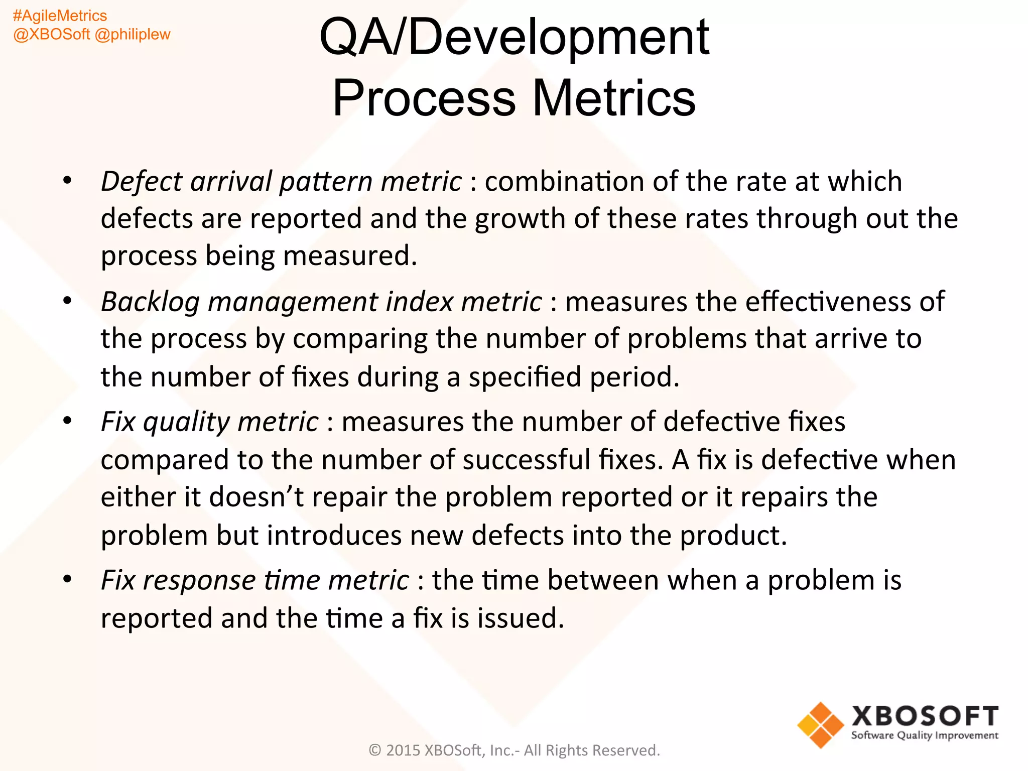 #AgileMetrics
@XBOSoft @philiplew
QA/Development
Process Metrics
•  Defect	
  arrival	
  pa@ern	
  metric	
  :	
  combinaQon	
  of	
  the	
  rate	
  at	
  which	
  
defects	
  are	
  reported	
  and	
  the	
  growth	
  of	
  these	
  rates	
  through	
  out	
  the	
  
process	
  being	
  measured.	
  
•  Backlog	
  management	
  index	
  metric	
  :	
  measures	
  the	
  eﬀecQveness	
  of	
  
the	
  process	
  by	
  comparing	
  the	
  number	
  of	
  problems	
  that	
  arrive	
  to	
  
the	
  number	
  of	
  ﬁxes	
  during	
  a	
  speciﬁed	
  period.	
  
•  Fix	
  quality	
  metric	
  :	
  measures	
  the	
  number	
  of	
  defecQve	
  ﬁxes	
  
compared	
  to	
  the	
  number	
  of	
  successful	
  ﬁxes.	
  A	
  ﬁx	
  is	
  defecQve	
  when	
  
either	
  it	
  doesn’t	
  repair	
  the	
  problem	
  reported	
  or	
  it	
  repairs	
  the	
  
problem	
  but	
  introduces	
  new	
  defects	
  into	
  the	
  product.	
  
•  Fix	
  response	
  %me	
  metric	
  :	
  the	
  Qme	
  between	
  when	
  a	
  problem	
  is	
  
reported	
  and	
  the	
  Qme	
  a	
  ﬁx	
  is	
  issued.	
  
©	
  2015	
  XBOSoF,	
  Inc.-­‐	
  All	
  Rights	
  Reserved.	
  
 