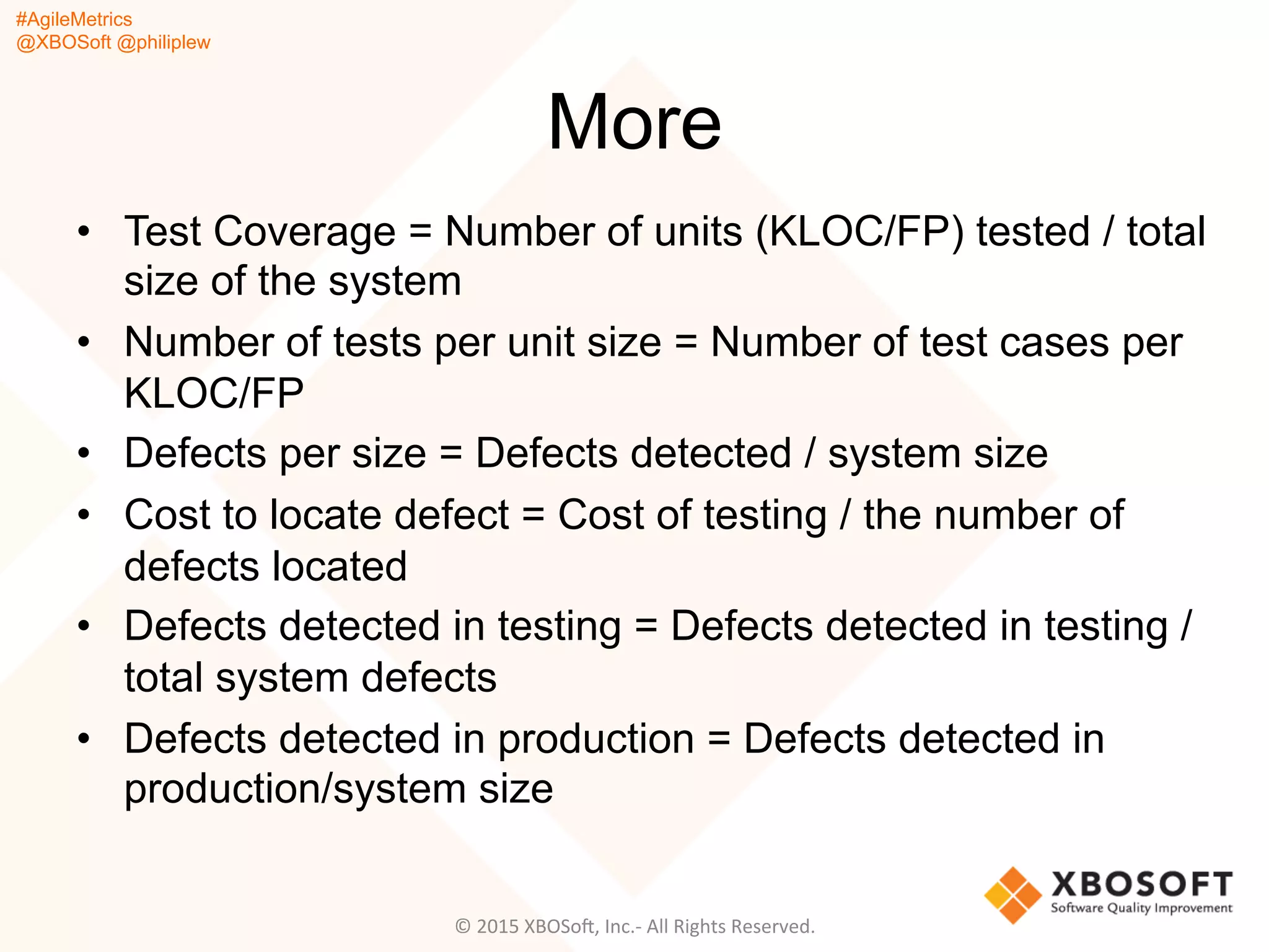 #AgileMetrics
@XBOSoft @philiplew
More
•  Test Coverage = Number of units (KLOC/FP) tested / total
size of the system
•  Number of tests per unit size = Number of test cases per
KLOC/FP
•  Defects per size = Defects detected / system size
•  Cost to locate defect = Cost of testing / the number of
defects located
•  Defects detected in testing = Defects detected in testing /
total system defects
•  Defects detected in production = Defects detected in
production/system size
©	
  2015	
  XBOSoF,	
  Inc.-­‐	
  All	
  Rights	
  Reserved.	
  
 