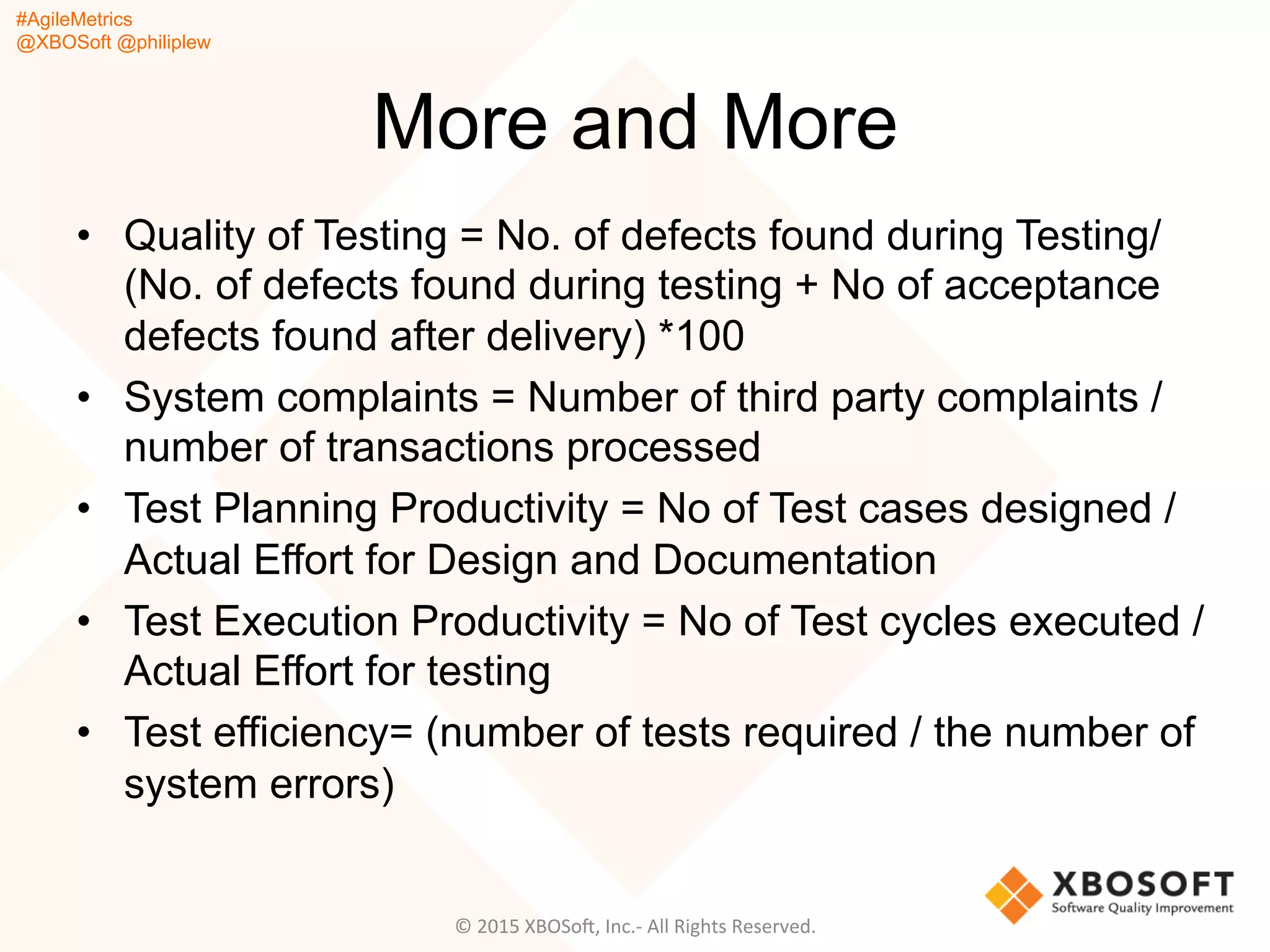 #AgileMetrics
@XBOSoft @philiplew
More and More
•  Quality of Testing = No. of defects found during Testing/
(No. of defects found during testing + No of acceptance
defects found after delivery) *100
•  System complaints = Number of third party complaints /
number of transactions processed
•  Test Planning Productivity = No of Test cases designed /
Actual Effort for Design and Documentation
•  Test Execution Productivity = No of Test cycles executed /
Actual Effort for testing
•  Test efficiency= (number of tests required / the number of
system errors)
©	
  2015	
  XBOSoF,	
  Inc.-­‐	
  All	
  Rights	
  Reserved.	
  
 