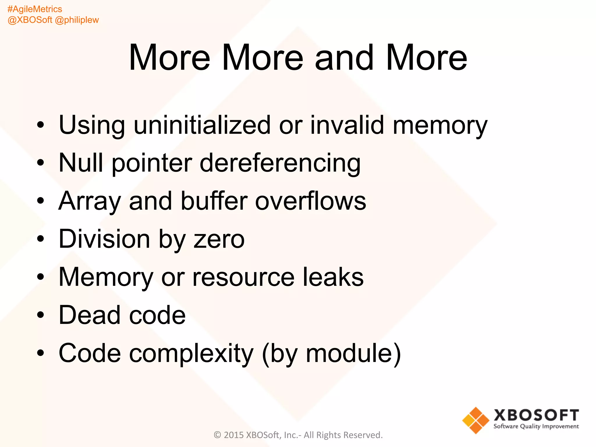#AgileMetrics
@XBOSoft @philiplew
More More and More
•  Using uninitialized or invalid memory
•  Null pointer dereferencing
•  Array and buffer overflows
•  Division by zero
•  Memory or resource leaks
•  Dead code
•  Code complexity (by module)
©	
  2015	
  XBOSoF,	
  Inc.-­‐	
  All	
  Rights	
  Reserved.	
  
 