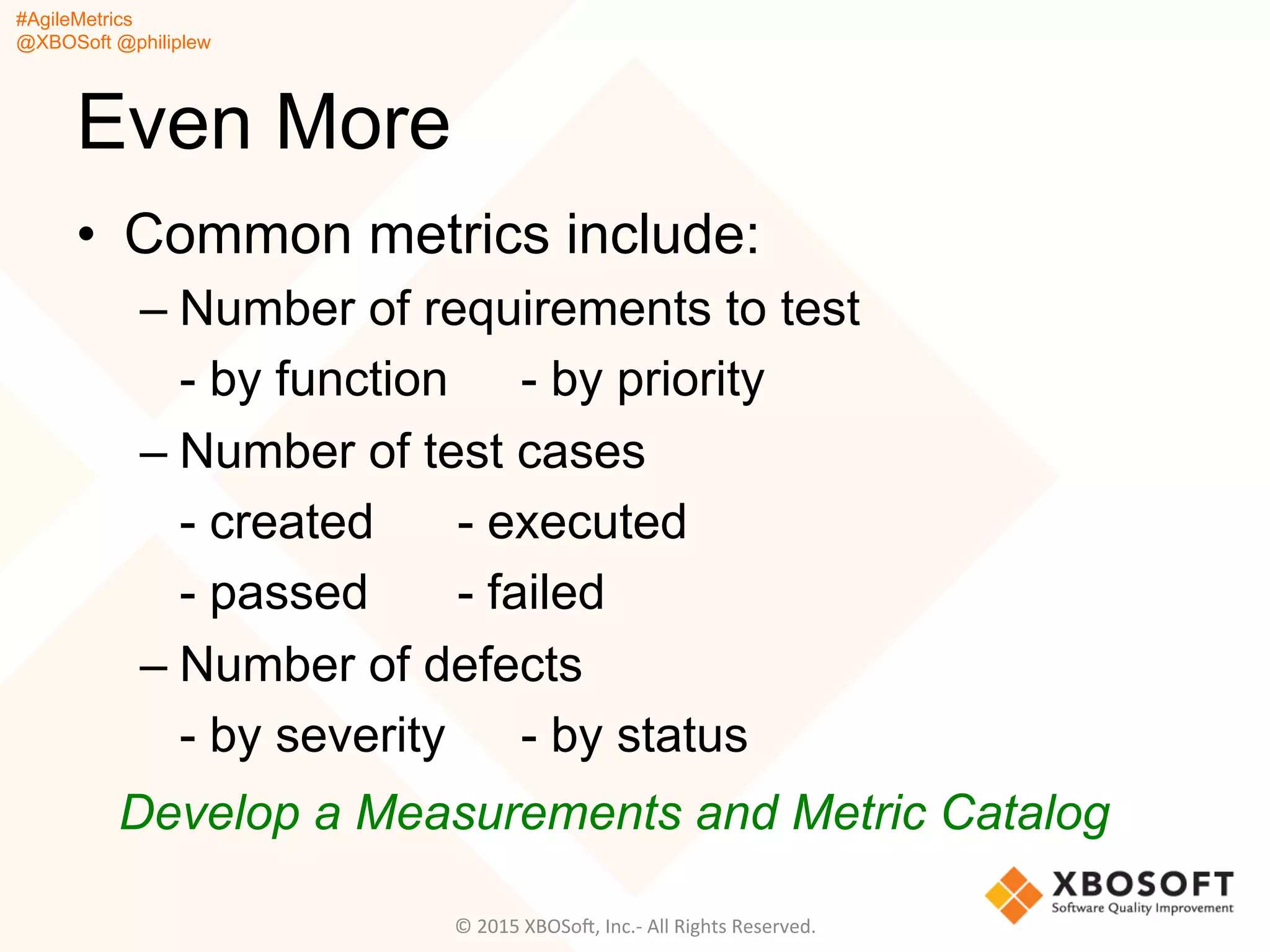 #AgileMetrics
@XBOSoft @philiplew
Even More
•  Common metrics include:
– Number of requirements to test
- by function - by priority
– Number of test cases
- created - executed
- passed - failed
– Number of defects
- by severity - by status
Develop a Measurements and Metric Catalog
©	
  2015	
  XBOSoF,	
  Inc.-­‐	
  All	
  Rights	
  Reserved.	
  
 