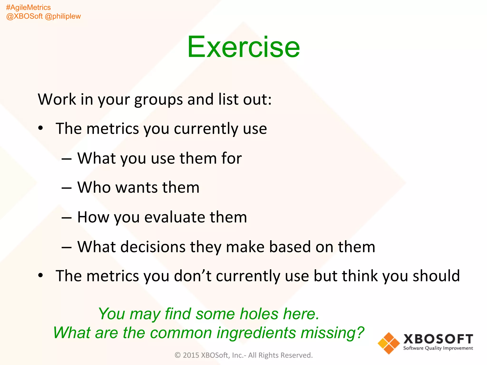 #AgileMetrics
@XBOSoft @philiplew
Exercise
Work	
  in	
  your	
  groups	
  and	
  list	
  out:	
  
•  The	
  metrics	
  you	
  currently	
  use	
  
–  What	
  you	
  use	
  them	
  for	
  
–  Who	
  wants	
  them	
  
–  How	
  you	
  evaluate	
  them	
  
–  What	
  decisions	
  they	
  make	
  based	
  on	
  them	
  
•  The	
  metrics	
  you	
  don’t	
  currently	
  use	
  but	
  think	
  you	
  should	
  
You may find some holes here.
What are the common ingredients missing?
©	
  2015	
  XBOSoF,	
  Inc.-­‐	
  All	
  Rights	
  Reserved.	
  
 