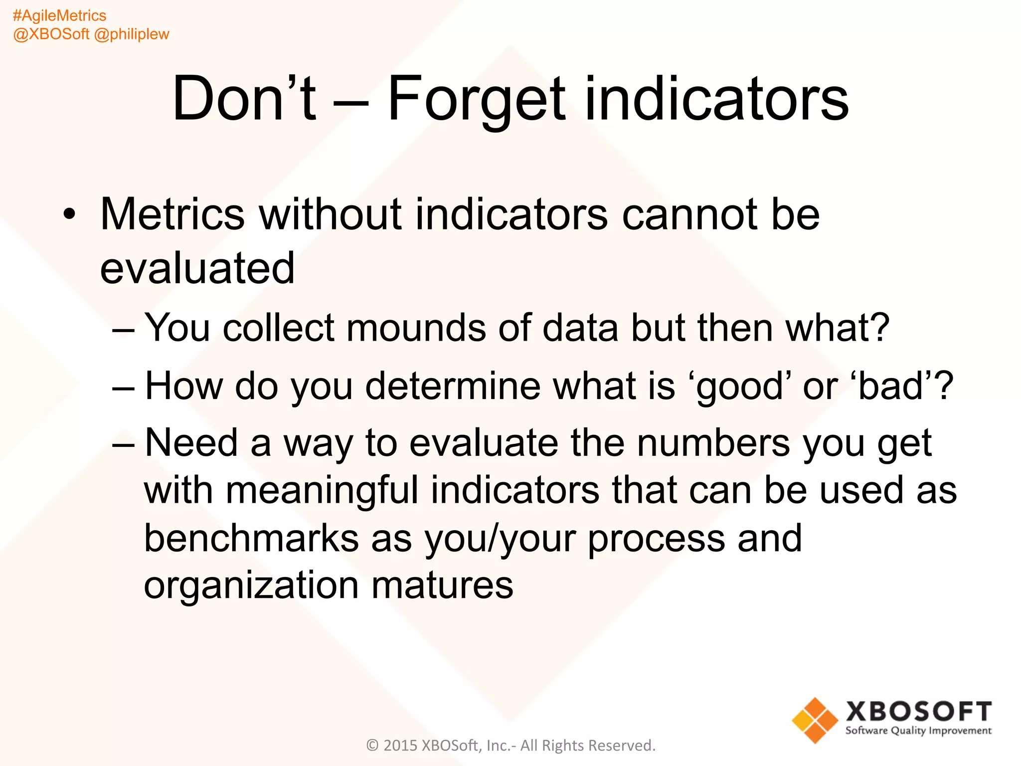 #AgileMetrics
@XBOSoft @philiplew
Don’t – Forget indicators
•  Metrics without indicators cannot be
evaluated
– You collect mounds of data but then what?
– How do you determine what is ‘good’ or ‘bad’?
– Need a way to evaluate the numbers you get
with meaningful indicators that can be used as
benchmarks as you/your process and
organization matures
©	
  2015	
  XBOSoF,	
  Inc.-­‐	
  All	
  Rights	
  Reserved.	
  
 