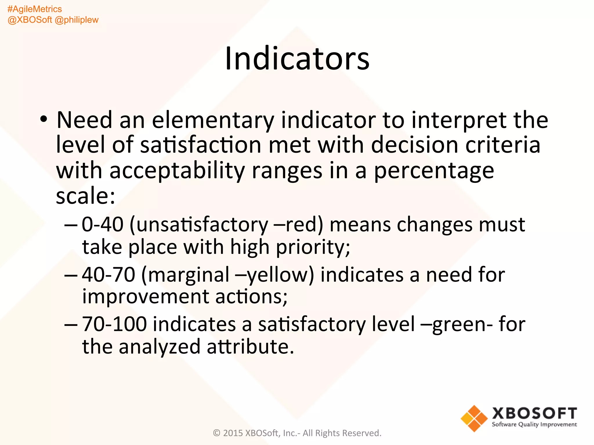 #AgileMetrics
@XBOSoft @philiplew
Indicators	
  
•  Need	
  an	
  elementary	
  indicator	
  to	
  interpret	
  the	
  
level	
  of	
  saQsfacQon	
  met	
  with	
  decision	
  criteria	
  
with	
  acceptability	
  ranges	
  in	
  a	
  percentage	
  
scale:	
  	
  
– 0-­‐40	
  (unsaQsfactory	
  –red)	
  means	
  changes	
  must	
  
take	
  place	
  with	
  high	
  priority;	
  
– 40-­‐70	
  (marginal	
  –yellow)	
  indicates	
  a	
  need	
  for	
  
improvement	
  acQons;	
  	
  
– 70-­‐100	
  indicates	
  a	
  saQsfactory	
  level	
  –green-­‐	
  for	
  
the	
  analyzed	
  agribute.	
  	
  
©	
  2015	
  XBOSoF,	
  Inc.-­‐	
  All	
  Rights	
  Reserved.	
  
 