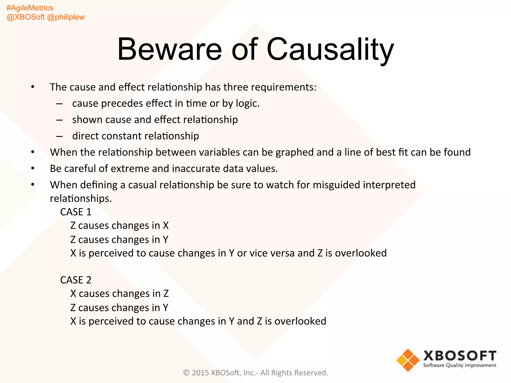 #AgileMetrics
@XBOSoft @philiplew
Beware of Causality
•  The	
  cause	
  and	
  eﬀect	
  relaQonship	
  has	
  three	
  requirements:	
  
–  cause	
  precedes	
  eﬀect	
  in	
  Qme	
  or	
  by	
  logic.	
  
–  shown	
  cause	
  and	
  eﬀect	
  relaQonship	
  
–  direct	
  constant	
  relaQonship	
  
•  When	
  the	
  relaQonship	
  between	
  variables	
  can	
  be	
  graphed	
  and	
  a	
  line	
  of	
  best	
  ﬁt	
  can	
  be	
  found	
  
•  Be	
  careful	
  of	
  extreme	
  and	
  inaccurate	
  data	
  values.	
  
•  When	
  deﬁning	
  a	
  casual	
  relaQonship	
  be	
  sure	
  to	
  watch	
  for	
  misguided	
  interpreted	
  
relaQonships.	
  	
  
	
  	
  	
  	
  CASE	
  1	
  
	
  	
  	
  	
  	
  	
  	
  	
  Z	
  causes	
  changes	
  in	
  X	
  
	
  	
  	
  	
  	
  	
  	
  	
  Z	
  causes	
  changes	
  in	
  Y	
  
	
  	
  	
  	
  	
  	
  	
  	
  X	
  is	
  perceived	
  to	
  cause	
  changes	
  in	
  Y	
  or	
  vice	
  versa	
  and	
  Z	
  is	
  overlooked	
  
	
  
	
  	
  	
  	
  CASE	
  2	
  
	
  	
  	
  	
  	
  	
  	
  	
  X	
  causes	
  changes	
  in	
  Z	
  
	
  	
  	
  	
  	
  	
  	
  	
  Z	
  causes	
  changes	
  in	
  Y	
  
	
  	
  	
  	
  	
  	
  	
  	
  X	
  is	
  perceived	
  to	
  cause	
  changes	
  in	
  Y	
  and	
  Z	
  is	
  overlooked	
  
©	
  2015	
  XBOSoF,	
  Inc.-­‐	
  All	
  Rights	
  Reserved.	
  
 